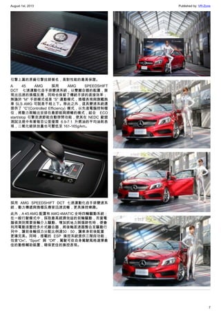 August 1st, 2013 Published by: VR-Zone
7
引擎上蓋的原廠引擎技師簽名，是對性能的最高保證。
A 45 AMG 採用 AMG SPEEDSHIFT
DCT 七速運動化自手排變速系統，以雙離合器的配置，展
現出迅速的換檔反應，同時也保留了傳統手排的直接效率；
無論於 “M” 手排模式或是 “S” 運動模式，換檔表現與旗艦跑
車 SLS AMG 可說是不相上下。除此之外，這具變速系統還
提供了 “C”(Controlled Efficiency) 模式，以先進電腦控制檔
位，將動力與輸出安排在最節能與順暢的模式，結合 ECO
start/stop 引擎怠速節能自動啓閉功能，使其在 NEDC 歐盟
測試法規中有著每百公里僅需 6.9-7.1 升燃油的平均油耗表
現，二氧化碳排放量也可壓低至 161-165g/km。
採用 AMG SPEEDSHIFT DCT 七速運動化自手排變速系
統，動力傳遞與換檔反應皆迅速流暢，更具操控樂趣。
此外，A 45 AMG 配置有 AMG 4MATIC 全時四輪驅動系統；
在一般行駛模式中，採取最高經濟效益的前輪驅動，而當電
腦偵測到需要後輪介入驅動、增加抓地力與循跡性時，便會
利用電動液壓控多片式離合器，將後軸差速器整合至驅動行
列中，讓前後輪扭力分配比例達50：50，讓車身前後配重
更臻完美。同時，搭載的 ESP 操控系統提供三階段功能，
包含“On”、“Sport” 與 “Off”，駕駛可依自身駕駛風格選擇最
佳的動態輔助裝置，確保更佳的操控表現。
 
