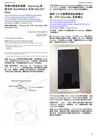 August 6th, 2013 Published by: VR-Zone
19
商標申請資訊揭露，Samsung 將
推出的 SmartWatch 名為 GALAXY
Gear
Source: http://chinese.vr-zone.com/77099/samsung-smartwatch-
confirm-as-galaxy-gear-by-trademark-filing-08052013/?
utm_source=rss&utm_medium=rss&utm_campaign=samsung-
smartwatch-confirm-as-galaxy-gear-by-trademark-filing-08052013
By fantasytrees（跳跳虎） on August 4th, 2013
商標申請資料顯示，Samsung 新一代的 SmartWatch 將名
為 GALAXY Gear。
根據 Samsung 近期商標申請資料揭露，即將發表的 Smart
Wath，將被命名為 GALAXY Gear，也就是說，這與該品牌
的智慧型手機、平板電腦同樣為 GALAXY 系列產品。
其實，這款型號為 SM-V700 的 SmartWatch，早在
2013 年 5 月 31 日通過專利申請，能明顯看見其電源
鍵、USB 傳輸埠、揚聲器、麥克風與返回、選項等設計；
不過由於那只是概念圖，實際產品仍有待更多資訊釋出。
目前消息指出 Samsung SmartWatch 將會與 GALAXY Note
3 在 IFA 上共同發表，相信在軟體間的搭配有一定的關聯
性；若有任何最新消息，VR-Zone 將為大家持續關注。
擁有 5.9 吋螢幕與指紋辨識功
能，HTC One Max 首度曝光
Source: http://chinese.vr-zone.com/77095/5-9-
inch-htc-one-max-show-by-eprice-08052013/?
utm_source=rss&utm_medium=rss&utm_campaign=5-9-inch-htc-one-
max-show-by-eprice-08052013
By fantasytrees（跳跳虎） on August 4th, 2013
尚未發表、代號為 T6 的旗艦新機 HTC One Max，實機圖片
已經被釋出。
繼 Samsung、Sony Mobile、HUAWEI、LG 等品牌推出
擁有超大螢幕的智慧型手機後，傳聞已久的 HTC 旗艦新機
One Max，也首度被 eprice揭露，整體造型與 One mini 頗為
類似，螢幕採用的則是 5.9 吋面板。
HTC One Max 搭載 5.9 吋、1920 x 1080 解析度螢幕，內建
Qualcomm Snapdragon 800, 2.3GHz 四核心處理器、2GB
RAM / 16GB ROM，能透過 microSD 記憶卡擴充儲存空間。
相機部份與 One 相同，擁有支援光學防手震技術的
UltraPixel 感光元件，前鏡頭為 210 萬畫素相機，搭配
3,300mAh 內建電池。
根據 eprice 比價王消息指出，HTC One Max 目前已經在中
國進行測試，並會針對中國三個電信商推出可開啟背蓋的客
製化版本，初步預料是支援雙卡雙待的版本，但與國際版一
樣無法更換電池。
 