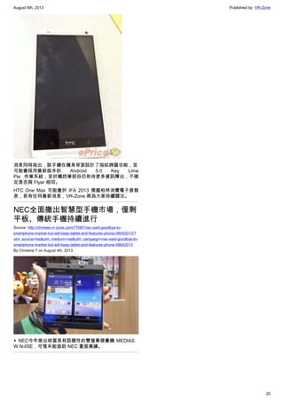 August 6th, 2013 Published by: VR-Zone
20
消息同時指出，該手機在機身背面設計了指紋辨識功能，並
可能會採用最新版本的 Android 5.0 Key Lime
Pie 作業系統；至於觸控筆部份仍有待更多資訊釋出，不確
定是否與 Flyer 相同。
HTC One Max 可能會於 IFA 2013 德國柏林消費電子展發
表，若有任何最新消息，VR-Zone 將為大家持續關注。
NEC全面撤出智慧型手機市場，僅剩
平板、傳統手機持續進行
Source: http://chinese.vr-zone.com/77087/nec-said-goodbye-to-
smartphone-market-but-will-keep-tablet-and-features-phone-08042013/?
utm_source=rss&utm_medium=rss&utm_campaign=nec-said-goodbye-to-
smartphone-market-but-will-keep-tablet-and-features-phone-08042013
By Christine.T on August 4th, 2013
▲ NEC今年推出相當具有話題性的雙螢幕摺疊機 MEDIAS
W N-05E，可惜未能協助 NEC 重振業績。
 
