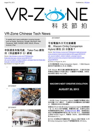 August 7th, 2013 Published by: VR-Zone
1
VR-Zone Chinese Tech News
A weekly tech news publication covering brands
such as Apple, Samsung, Google, Microsoft, Intel,
Facebook, AMD, NVIDIA, ARM, ASUS, iPhone,
Android, iPad
申訴還是有點用處，Take-Two 總取
回《俠盜獵車手 5》網域
Source: http://chinese.vr-zone.com/77550/take-two-
finally-take-back-gta-v-domain-name-08072013/?
utm_source=rss&utm_medium=rss&utm_campaign=take-two-finally-take-
back-gta-v-domain-name-08072013
By Christine.T on August 7th, 2013
•
2013/08/07
•
2013/08/07
•
2013/08/07
平板電腦外又可充當繪圖
板，Wacom Cintiq Companion
Hybrid 將在 20 日發表？
Source: http://chinese.vr-zone.com/77554/wacom-might-announced-
cintiq-companion-hybrid-android-tablet-at-20th-august-08072013/?
utm_source=rss&utm_medium=rss&utm_campaign=wacom-
might-announced-cintiq-companion-hybrid-android-tablet-at-20th-
august-08072013
By Chris.L on August 7th, 2013
正式名稱將會是 Cintiq Companion Hybrid，一台由 Wacom
設計的平板即將在 8 月 20 日發表。
日本 Wacom 專注在數位繪圖裝置相當多年，不過在年初他
們曾指出將會在今年夏天推出一台繪圖用平板電腦，而現在
這台東西已經在 FCC 出現。
一台名為 Cintiq Companion Hybrid 的繪圖平板電腦已經出
現在美國 FCC 網頁上，不過對於它的硬體規格已經外觀部
分，現階段尚未有太多的資訊。
型號為 DTH-A1300 的 Cintiq Companion Hybrid 推測將會是
一台 13 吋大小的平板電腦。硬體規格方面，在稍早之前也
有相關測試資料出現在 GFXBenchmark 網站，該資訊指出
這台平板電腦螢幕解析度至少為 Full HD 大小，而處理器部
分則是 NVIDIA Tegra 4，時脈為 1.8GHz，至於作業系統則
是 Andorid 4.2.1。
從 FCC 目前釋出的外觀資來看，Wacom 這台可能為 13 吋
的 Cintiq Companion Hybrid 平板電腦長度為 374.5mm。
 