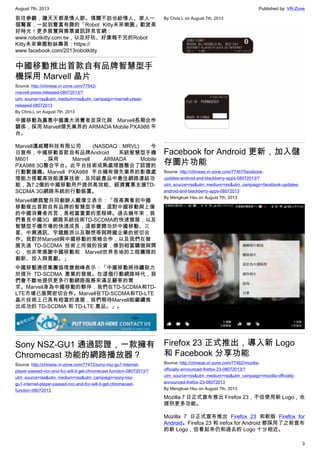 August 7th, 2013 Published by: VR-Zone
3
前往參觀，讓天天都是情人節。偶爾不妨也給情人、家人一
個驚喜，一起到豐富有趣的「Robot Kitty未來樂園」歡度美
好時光！更多展覽與售票資訊詳見官網：
www.robotkitty.com.tw，以及好玩、好康報不完的Robot
Kitty未來樂園粉絲專頁：https://
www.facebook.com/2013robotkitty
中國移動推出首款自有品牌智慧型手
機採用 Marvell 晶片
Source: http://chinese.vr-zone.com/77542/
marvell-press-released-08072013/?
utm_source=rss&utm_medium=rss&utm_campaign=marvell-press-
released-08072013
By Chris.L on August 7th, 2013
中國移動為嘉惠中國廣大消費者並深化與 Marvell長期合作
關係，採用 Marvell領先業界的 ARMADA Mobile PXA988 平
台。
Marvell邁威爾科技有限公司 (NASDAQ：MRVL) 今
日宣佈，中國移動首款自有品牌Android 系統智慧型手機
M601 ，採用 Marvell ARMADA Mobile
PXA988 3G整合平台。此平台技術成熟處理器整合了認證的
行動數據機。Marvell PXA988 平台擁有領先業界的影像處
理能力搭載高效能運算技術，及同級產品中最佳網路連結功
能，為7.2億的中國移動用戶提供高效能、經濟實惠支援TD-
SCDMA 3G網路系統的行動裝置。
Marvell總裁暨共同創辦人戴偉立表示：「很高興看到中國
移動推出首款自有品牌的智慧型手機，這對中國移動與上億
的中國消費者而言，是相當重要的里程碑。過去幾年來，我
們看見中國3G 網路系統技術TD-SCDMA的快速發展，以及
智慧型手機市場的快速成長，這都要歸功於中國移動、三
星、中興通訊、宇龍酷派以及聯想等與跨國企業的密切合
作。我對於Marvell與中國移動的策略合作，以及我們在發
展先進 TD-SCDMA 技術上所做的投資，感到相當驕傲與開
心，也非常感謝中國移動和 Marvell世界各地的工程團隊的
創新、投入與貢獻。」
中國移動通信集團協理唐劍峰表示：「中國移動將持續致力
於提升 TD-SCDMA 產業的發展。在這個行動網路時代，我
們會不斷地提供更多行動網路服務來滿足顧客的需
求。Marvell身為中國移動的夥伴，我們在TD-SCDMA和TD-
LTE市場已展開密切合作。Marvell在TD-SCDMA和TD-LTE
晶片技術上已具有相當的進展，我們期待Marvell能繼續推
出成功的 TD-SCDMA 和 TD-LTE 產品。」。
Sony NSZ-GU1 通過認證，一款擁有
Chromecast 功能的網路播放器？
Source: http://chinese.vr-zone.com/77472/sony-nsz-gu1-internet-
player-passed-ncc-and-fcc-will-it-get-chromecast-function-08072013/?
utm_source=rss&utm_medium=rss&utm_campaign=sony-nsz-
gu1-internet-player-passed-ncc-and-fcc-will-it-get-chromecast-
function-08072013
By Chris.L on August 7th, 2013
Facebook for Android 更新，加入儲
存圖片功能
Source: http://chinese.vr-zone.com/77467/facebook-
updates-android-and-blackberry-apps-08072013/?
utm_source=rss&utm_medium=rss&utm_campaign=facebook-updates-
android-and-blackberry-apps-08072013
By Mengkuei Hsu on August 7th, 2013
Firefox 23 正式推出，導入新 Logo
和 Facebook 分享功能
Source: http://chinese.vr-zone.com/77462/mozilla-
officially-announced-firefox-23-08072013/?
utm_source=rss&utm_medium=rss&utm_campaign=mozilla-officially-
announced-firefox-23-08072013
By Mengkuei Hsu on August 7th, 2013
Mozilla 7 日正式宣布推出 Firefox 23，不但使用新 Logo，也
提供更多功能。
Mozilla 7 日正式宣布推出 Firefox 23 和新版 Firefox for
Android。Firefox 23 和 irefox for Android 都採用了之前宣布
的新 Logo，但看起來仍和過去的 Logo 十分相近。
 