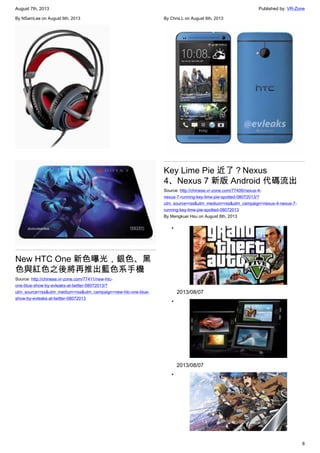 August 7th, 2013 Published by: VR-Zone
8
By NSamLee on August 6th, 2013
New HTC One 新色曝光，銀色、黑
色與紅色之後將再推出藍色系手機
Source: http://chinese.vr-zone.com/77411/new-htc-
one-blue-show-by-evleaks-at-twitter-08072013/?
utm_source=rss&utm_medium=rss&utm_campaign=new-htc-one-blue-
show-by-evleaks-at-twitter-08072013
By Chris.L on August 6th, 2013
Key Lime Pie 近了？Nexus
4、Nexus 7 新版 Android 代碼流出
Source: http://chinese.vr-zone.com/77406/nexus-4-
nexus-7-running-key-lime-pie-spotted-08072013/?
utm_source=rss&utm_medium=rss&utm_campaign=nexus-4-nexus-7-
running-key-lime-pie-spotted-08072013
By Mengkuei Hsu on August 6th, 2013
•
2013/08/07
•
2013/08/07
•
 
