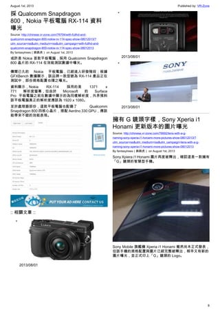 August 1st, 2013 Published by: VR-Zone
8
採 Qualcomm Snapdragon
800，Nokia 平板電腦 RX-114 資料
曝光
Source: http://chinese.vr-zone.com/76704/with-fullhd-and-
qualcomm-snapdragon-800-nokiw-rx-114-spec-show-08012013/?
utm_source=rss&utm_medium=rss&utm_campaign=with-fullhd-and-
qualcomm-snapdragon-800-nokiw-rx-114-spec-show-08012013
By fantasytrees（跳跳虎） on August 1st, 2013
或許是 Nokia 首款平板電腦，採用 Qualcomm Snapdragon
800 晶片的 RX-114 在效能測試數據中曝光。
傳聞已久的 Nokia 平板電腦，已經進入研發階段；根據
GFXBench 數據顯示，該品牌一款型號為 RX-114 產品正在
測試中，部份規格配置也隨之曝光。
資料顯示，Nokia RX-114 採用的是 1371 x
771 解析度螢幕，但由於 Microsoft 的 Surface
Pro 平板電腦之前在數據中顯示的為同樣解析度，外界預料
該平板電腦真正的解析度應該為 1920 x 1080。
至於處理器部份，這款平板電腦也配備了 Qualcomm
Snapdragon 800 四核心晶片，搭配 Aerdno 330 GPU，應該
能帶來不錯的效能表現。
:: 相關文章 ::
•
2013/08/01
•
2013/08/01
•
2013/08/01
擁有 G 鏡頭字樣，Sony Xperia i1
Honami 更新版本的圖片曝光
Source: http://chinese.vr-zone.com/76692/lens-with-a-g-
naming-sony-xperia-i1-honami-more-pictures-show-08012013/?
utm_source=rss&utm_medium=rss&utm_campaign=lens-with-a-g-
naming-sony-xperia-i1-honami-more-pictures-show-08012013
By fantasytrees（跳跳虎） on August 1st, 2013
Sony Xpiera i1 Honami 圖片再度被釋出，確認這是一款擁有
「G」鏡頭的智慧型手機。
Sony Mobile 旗艦機 Xperia i1 Honami 雖然尚未正式發表，
但該手機的規格配置與圖片已經完整被釋出，稍早又有新的
圖片曝光，並正式印上「G」鏡頭的 Logo。
 