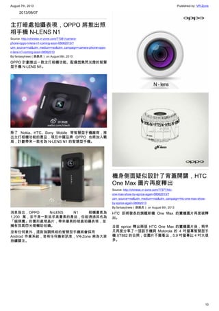 August 7th, 2013 Published by: VR-Zone
10
2013/08/07
主打暗處拍攝表現，OPPO 將推出照
相手機 N-LENS N1
Source: http://chinese.vr-zone.com/77381/camera-
phone-oppo-n-lens-n1-coming-soon-08062013/?
utm_source=rss&utm_medium=rss&utm_campaign=camera-phone-oppo-
n-lens-n1-coming-soon-08062013
By fantasytrees（跳跳虎） on August 6th, 2013
OPPO 計劃推出一款主打相機功能、配備氙氣閃光燈的智慧
型手機 N-LENS N1。
除了 Nokia、HTC、Sony Mobile 等智慧型手機廠商，推
出主打相機功能的產品，現在中國品牌 OPPO 也將加入戰
局，計劃帶來一款名為 N-LENS N1 的智慧型手機。
消息指出，OPPO N-LENS N1 相機畫素為
1,200 萬，並不是一款追求高畫素的產品，但能透過其名為
「貓頭鷹」的圖形處理晶片，帶來優異的暗處拍攝表現，並
擁有氙氣閃光燈輔助拍攝。
沒有任何意外，這款強調照相的智慧型手機將會採用
Android 作業系統，若有任何最新訊息，VR-Zone 將為大家
持續關注。
機身側面疑似設計了背蓋開關，HTC
One Max 圖片再度釋出
Source: http://chinese.vr-zone.com/77377/htc-
one-max-show-by-eprice-again-08062013/?
utm_source=rss&utm_medium=rss&utm_campaign=htc-one-max-show-
by-eprice-again-08062013
By fantasytrees（跳跳虎） on August 6th, 2013
HTC 即將發表的旗艦新機 One Max 的實機圖片再度被釋
出。
日前 eprice 釋出兩張 HTC One Max 的實機圖片後，稍早
又再度分享了一張該手機與 Motorola 的 4 吋螢幕智慧型手
機 XT882 的合照；從圖片不難看出，5.9 吋螢幕比 4 吋大很
多。
 