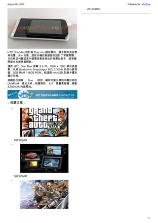 August 7th, 2013 Published by: VR-Zone
11
HTC One Max 設計與 One mini 頗為類似，機身側面是由塑
料包覆；另一方面，這款手機的側面疑似設計了背蓋開關，
目前無從判斷這是中國電信業者推出的客製化版本，還是國
際版也支援背蓋開啟。
據悉 HTC One Max 搭載 5.9 吋、1920 x 1080 解析度螢
幕，內建 Qualcomm Snapdragon 800, 2.3GHz 四核心處理
器、2GB RAM / 16GB ROM，能透過 microSD 記憶卡擴充
儲存空間。
相機部份則與 One 相同，擁有支援光學防手震技術的
UltraPixel 感光元件，前鏡頭為 210 萬畫素相機，搭配
3,300mAh 內建電池。
:: 相關文章 ::
•
2013/08/07
•
2013/08/07
•
2013/08/07
 