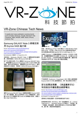 August 9th, 2013 Published by: VR-Zone
1
VR-Zone Chinese Tech News
A weekly tech news publication covering brands
such as Apple, Samsung, Google, Microsoft, Intel,
Facebook, AMD, NVIDIA, ARM, ASUS, iPhone,
Android, iPad
Samsung GALAXY Note 3 將確定採
用 Exynos 5420 晶片組
Source: http://chinese.vr-zone.com/78120/samsung-
galaxy-note-3-use-exynos-5420-08092013/?
utm_source=rss&utm_medium=rss&utm_campaign=samsung-galaxy-
note-3-use-exynos-5420-08092013
By fantasytrees（跳跳虎） on August 9th, 2013
消息指出，Samsung GALAXY Note 3 國際版採用的處理
器，將是時脈為 1.8GHz 的 Exynos 5420 晶片。
除了可以確定支援 LTE-A 網路的 Samsung GALAXY Note
3，將會搭載 Qualcomm Snapdragon 800, 2.3GHz 四核心處
理器，稍早也有消息指出，國際版的 GALAXY Note 3，確定
將會採用日前發表、時脈為 1.8GHz 的 Exynos 5420 晶片。
據悉 Samsung GALAXY Note 3 國際版搭載的 Exynos 5420
4+4 核心處理器，能比以往降低約 20% 的電量消耗，由四
顆 Cortex A15 架構晶片與 Cortex A9 架構晶片組成，搭配六
核心 Mali T628 GPU。
同時，這也是 big.LITTLE 下首次整合了 ARM 的 MALI-T620
MP6 cores，它比前一代的 Exynos 5410 擁有兩倍的進步，
持外這款產品將支援 OpenGL ES 3.0 以及 Open CL 1.1。
全新的 Exynos 5 將擁有雙通道 933MHz LPDDR3 的表
現，記憶體頻寬每秒可以達到 14.9Gb/s 外，也支援 full HD
的 WiFi Display，以及採用多種全新的編碼引擎，讓使用者
享受每秒 60FPS 的 1080p 影片播放和錄製。
不知道採用 Qualcomm Snapdragon 800 四核心處理器與
Exynos 5420 4+4 核心處理器相比，哪一款比較吸引你呢？
即日起開放預購，《俠盜獵車手5》
特別版及珍藏版產品細節曝光
Source: http://chinese.vr-zone.com/78073/gta-v-strat-
pre-order-now-and-special-edition-show-098092013/?
utm_source=rss&utm_medium=rss&utm_campaign=gta-v-strat-pre-order-
now-and-special-edition-show-098092013
By Christine.T on August 9th, 2013
這時候公布產品細節一定是來跟錢包過不去啦！
即將發售在即的 PS3/Xbox 360《俠盜獵車手 5》（Grand
Theft Auto V），Rockstar Games 今天宣佈了「特別版」與
「珍藏版」產品細節，提供台灣玩家在上市前作為訂購參
考。據了解，兩版將採限量提供。
 