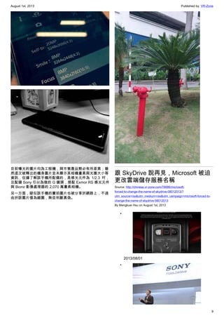 August 1st, 2013 Published by: VR-Zone
9
目前曝光的圖片均為工程機，與市售產品勢必有所差異；雖
然這次被釋出的機身圖片並未顯示其相機畫素與光圈大小等
資訊，但據了解該手機所配備的，是感光元件為 1/2.3 吋，
且配備 Sony 引以為傲的 G 鏡頭，搭配 Exmor RS 感光元件
與 Bionz 影像處理器的 2,070 萬畫素相機。
另一方面，疑似該手機的實拍圖片也被分享於網路上，不過
由於該圖片僅為縮圖，無從判斷真偽。
跟 SkyDrive 說再見，Microsoft 被迫
更改雲端儲存服務名稱
Source: http://chinese.vr-zone.com/76686/microsoft-
forced-to-change-the-name-of-skydrive-08012013/?
utm_source=rss&utm_medium=rss&utm_campaign=microsoft-forced-to-
change-the-name-of-skydrive-08012013
By Mengkuei Hsu on August 1st, 2013
•
2013/08/01
•
 