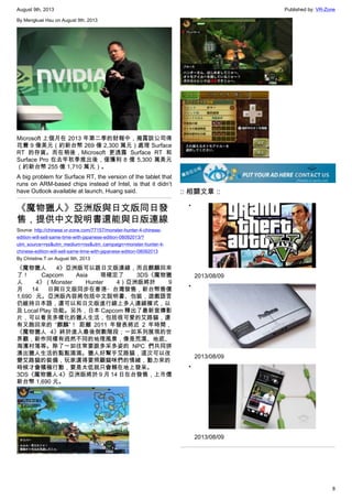 August 9th, 2013 Published by: VR-Zone
8
By Mengkuei Hsu on August 9th, 2013
Microsoft 上個月在 2013 年第二季的財報中，揭露該公司得
花費 9 億美元（約新台幣 269 億 2,300 萬元）處理 Surface
RT 的存貨。而在稍後，Microsoft 更透露 Surface RT 和
Surface Pro 在去年秋季推出後，僅獲利 8 億 5,300 萬美元
（約新台幣 255 億 1,710 萬元）。
A big problem for Surface RT, the version of the tablet that
runs on ARM-based chips instead of Intel, is that it didn’t
have Outlook available at launch, Huang said.
《魔物獵人》亞洲版與日文版同日發
售，提供中文說明書還能與日版連線
Source: http://chinese.vr-zone.com/77157/monster-hunter-4-chinese-
edition-will-sell-same-time-with-japanese-edition-08092013/?
utm_source=rss&utm_medium=rss&utm_campaign=monster-hunter-4-
chinese-edition-will-sell-same-time-with-japanese-edition-08092013
By Christine.T on August 9th, 2013
《魔物獵人 4》亞洲版可以跟日文版連線，而且麒麟回來
了！ Capcom Asia 現確定了 3DS《魔物獵
人 4》（Monster Hunter 4）亞洲版將於 9
月 14 日與日文版同步在香港・台灣發售，新台幣售價
1,690 元。亞洲版內容將包括中文說明書、包裝，遊戲語言
仍維持日本語，還可以和日文版進行線上多人連線模式，以
及 Local Play 功能。另外，日本 Capcom 釋出了最新宣傳影
片，可以看見多樣化的獵人生活，包括很可愛的艾路貓，還
有又跑回來的 “麒麟”！ 距離 2011 年發表將近 2 年時間，
《魔物獵人 4》終於進入最後倒數階段；一如系列展現的世
界觀，新作同樣有迥然不同的地理風景，像是荒漠、地底、
海濱村落等。除了一如往常要跟多采多姿的 NPC 們共同拼
湊出獵人生活的點點滴滴。獵人好幫手艾路貓，這次可以改
變艾路貓的裝備，玩家還得要照顧貓咪們的情緒，動力來的
時候才會積極行動，要是太低就只會賴在地上發呆。
3DS《魔物獵人 4》亞洲版將於 9 月 14 日在台發售，上市價
新台幣 1,690 元。
:: 相關文章 ::
•
2013/08/09
•
2013/08/09
•
2013/08/09
 
