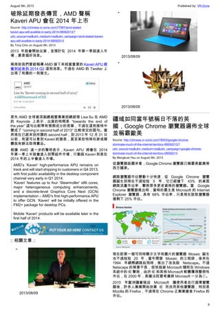 August 9th, 2013 Published by: VR-Zone
9
破除延期發表傳言，AMD 聲稱
Kaveri APU 會在 2014 年上市
Source: http://chinese.vr-zone.com/77997/amd-stated-
kaveri-apu-will-availble-in-early-2014-08092013/?
utm_source=rss&utm_medium=rss&utm_campaign=amd-stated-kaveri-
apu-will-availble-in-early-2014-08092013
By Tony.Chiu on August 9th, 2013
2013 年就會開始出貨，並預計在 2014 年第一季就進入市
場，算是個好消息。
兩周前我們曾經報導 AMD 接下來相當重要的 Kaveri APU 將
會到延後到 2014 Q2 這則消息。不過在 AMD 的 Twetter 上
出現了有趣的一則發文。
原先 AMD 全球資深副總裁暨事業部總經理 Lisa Su 在 AMD
的 Keynote 上表示，出貨的時間是 “towards the end of
the year” 這句比較帶有預期成分的答案，不過在這則推特中
變成了 “coming in second half of 2013″ 比較肯定的語句。當
然現在已經來到所謂的 second half，到 2013 年 12 月 31 日
以前，有望可以看到 Kaveri 的發表，甚至某些特殊玩家或媒
體就有辦法取得實品。
根據 AMD 進一步的聲明表示，Kaveri APU 將會在 2014
年第一季上半就會進入到零組件市場，行動版 Kaveri 則是在
2014 年的上半會進入市場。
AMD’s ‘Kaveri’ high-performance APU remains on
track and will start shipping to customers in Q4 2013,
with first public availability in the desktop component
channel very early in Q1 2014.
‘Kaveri’ features up to four ‘Steamroller’ x86 cores,
major heterogeneous computing enhancements,
and a discrete-level Graphics Core Next (GCN)
implementation – AMD’s first high-performance APU
to offer GCN. ‘Kaveri’ will be initially offered in the
FM2+ package for desktop PCs.
Mobile ‘Kaveri’ products will be available later in the
first half of 2014.
:: 相關文章 ::
•
2013/08/09
•
2013/08/09
•
2013/08/09
疆域如同當年號稱日不落的英
國，Google Chrome 瀏覽器遍佈全球
並稱霸歐美
Source: http://chinese.vr-zone.com/78003/google-chrome-
dominate-much-of-the-internet-territory-08092013/?
utm_source=rss&utm_medium=rss&utm_campaign=google-chrome-
dominate-much-of-the-internet-territory-08092013
By Mengkuei Hsu on August 9th, 2013
從瀏覽器版圖來看，Google Chrome 瀏覽器已稱霸美歐澳等
西方國家。
網路瀏覽器市佔變動十分快速，從 Google Chrome 瀏覽
器誕生到現在不過短短 5 年，它已經搶下 43% 的桌面
網路流量市佔率，擊敗眾多更老資格的瀏覽器。當 Google
Chrome 瀏覽器推出時，當時的霸主是 Microsoft 的 Internet
Explorer 瀏覽器，具有 68% 市佔率，只是現在該款瀏覽器
僅剩下 25% 市佔。
現在距第一個可同時顯示文字和圖片的瀏覽器 Mosaic 誕生
也不過短短 20 年，當年開發 Mosaic 的工程師，後來在
1994 年網際網路起飛時，推出了改良版 Netscape。不過
Netscape 的榮景不長，很快就被 Microsoft 隨附在 Windows
系統中的 IE 擊敗，由於 IE 和其他 Microsoft 軟體獲得壓倒性
市佔，在 2000 年，美國法院曾考慮將 Microsoft 一分為二。
2010 年歐洲議會強迫 Microsoft 讓使用者自行選擇瀏覽
器後，許多人漸漸開始放棄 IE 而改用其他瀏覽器，特別是
Mozilla 的 Firefox，不過現在 Chrome 正漸漸搶食 Firefox 的
市佔。
 