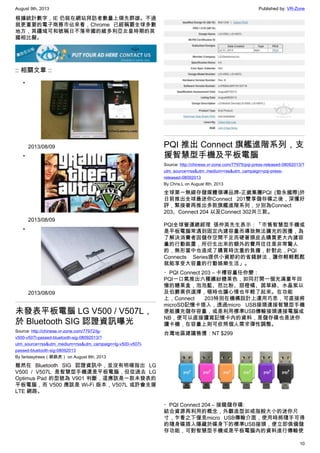 August 9th, 2013 Published by: VR-Zone
10
根據統計數字，IE 仍就在網站拜訪者數量上領先群雄。不過
就更重要的電子商務市佔來看，Chrome 已經稱霸全球多數
地方，其疆域可和號稱日不落帝國的維多利亞女皇時期的英
國相比擬。
:: 相關文章 ::
•
2013/08/09
•
2013/08/09
•
2013/08/09
未發表平板電腦 LG V500 / V507L，
於 Bluetooth SIG 認證資訊曝光
Source: http://chinese.vr-zone.com/77972/lg-
v500-v507l-passed-bluetooth-sig-08092013/?
utm_source=rss&utm_medium=rss&utm_campaign=lg-v500-v507l-
passed-bluetooth-sig-08092013
By fantasytrees（跳跳虎） on August 8th, 2013
雖然在 Bluetooth SIG 認證資訊中，並沒有明確指出 LG
V500 / V507L 是智慧型手機還是平板電腦，但從過去 LG
Optimus Pad 的型號為 V901 判斷，這應該是一款未發表的
平板電腦，而 V500 應該是 Wi-Fi 版本，V507L 或許會支援
LTE 網路。
PQI 推出 Connect 旗艦進階系列，支
援智慧型手機及平板電腦
Source: http://chinese.vr-zone.com/77975/pqi-press-released-08092013/?
utm_source=rss&utm_medium=rss&utm_campaign=pqi-press-
released-08092013
By Chris.L on August 8th, 2013
全球第一無線存儲媒體領導品牌-正崴集團PQI (勁永國際)於
日前推出全球最迷你Connect 201雙享儲存碟之後，深獲好
評，緊接著再推出多款旗艦進階系列，分別為Connect
203、Connect 204 以及Connect 302共三款。
PQI全球營運總經理 張仲英先生表示：「市售智慧型手機或
是平板電腦常遇到固定內建容量而導致無法擴充的困擾，為
了解決消費者因儲存空間不足而硬著頭皮去購買更大內建容
量的行動裝置，所衍生出來的額外的費用往往是非常驚人
的，無形當中也造成了購買時沈重的負擔，針對此，PQI
Connects Series提供小資節約的省錢辦法，讓你輕輕鬆鬆
就能享受大容量的行動娛樂生活」。
・PQI Connect 203 – 卡槽容量任你變：
PQI一口氣推出六種繽紛糖果色，如同打開一個充滿童年回
憶的糖果盒，泡泡藍、芭比粉、甜橙橘、茵草綠、水晶紫以
及伯爵黑供選擇，頓時也讓心情也年輕了起來。在功能
上，Connect 203特別在機構設計上運用巧思，可直接將
microSD記憶卡插入，透過micro USB接頭連接智慧型手機
便能擴充儲存容量，或是利用標準USB傳輸接頭連接電腦或
NB，便可以直接讀寫記憶卡內的資料，是儲存碟也是迷你
讀卡機，在容量上則可依照個人需求彈性調整。
台灣地區建議售價：NT $299
・PQI Connect 204 – 接龍儲存碟:
結合資源再利用的概念，外觀造型如戒指般大小的迷你尺
寸，乍看之下僅見micro USB傳輸介面，使用時將隨手可得
的隨身碟插入隱藏於碟身下的標準USB接頭，便立即俱備儲
存功能，可對智慧型手機或是平板電腦內的資料進行傳輸使
 