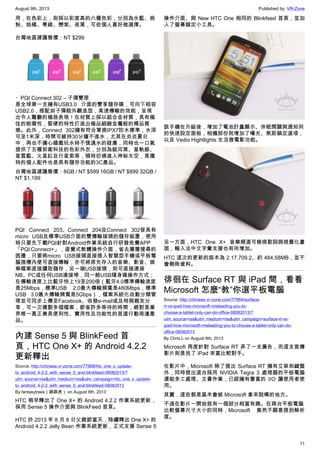 August 9th, 2013 Published by: VR-Zone
11
用，在色彩上，則採以彩度高的六種色彩，分別為水藍、桃
粉、焰橘、菁綠、戀紫、夜黑，可依個人喜好做選擇。
台灣地區建議售價：NT $299
・PQI Connect 302 – 子彈雙匣
是全球第一支擁有USB3.0 介面的雙享儲存碟，可向下相容
USB2.0，搭配如子彈般外觀造型，高速傳輸的效能，呈現
出令人驚艷的極致表現！在材質上採以鋁合金材質，具有極
佳的耐磨性，堅硬的特性打造出極品細緻金屬般的精品質
感。此外，Connect 302擁有符合軍規IPX7防水標準，水深
可至1米深，時間可維持30分鐘不進水，尤其在炎炎夏日
中，再也不擔心嬉戲玩水時不慎遇水的疑慮，同時也一口氣
提供了五種前衛科技的色彩外衣，分別為銀河黑、星軌銀、
星雲藍、火星紅及行星紫等，頓時彷佛進入神秘太空，是獨
特的個人配件也是具有儲存功能的3C產品。
台灣地區建議售價：8GB / NT $599 16GB / NT $899 32GB /
NT $1,199
PQI Connect 203、Connect 204及Connect 302皆具有
micro USB及標準USB介面的雙傳輸接頭的儲存裝置，使用
時只要先下載PQI針對Android作業系統自行研發免費APP
「PQI Connect+」，直覺式軟體操作介面，省去層層搜尋的
困擾，只要將micro USB接頭直接插入智慧型手機或平板電
腦插槽內便可直接傳輸，亦可將原先存入的音樂、影音、娛
樂檔案直接讀取儲存，另一端USB接頭，則可直接連接
NB、PC或任何USB連接埠，同一般USB隨身碟操作方式；
在傳輸速度上比藍牙快上19至200倍（藍牙4.0標準傳輸速度
是25Mbps，標準USB 2.0最大傳輸頻寬是480Mbps，標準
USB 3.0最大傳輸頻寬是5Gbps），檔案系統化自動分類管
理並可同步上傳至Facebook、收發e-mail或及時與親友分
享，可一次複製多個檔案，節省許多等待的時間，絕對是業
界唯一真正兼具便利性、實用性及功能性的首選行動周邊產
品。
內建 Sense 5 與 BlinkFeed 首
頁，HTC One X+ 的 Android 4.2.2
更新釋出
Source: http://chinese.vr-zone.com/77968/htc_one_x_update-
to_android_4-2-2_with_sense_5_and-blinkfeed-08082013/?
utm_source=rss&utm_medium=rss&utm_campaign=htc_one_x_update-
to_android_4-2-2_with_sense_5_and-blinkfeed-08082013
By fantasytrees（跳跳虎） on August 8th, 2013
HTC 稍早釋出了 One X+ 的 Android 4.2.2 作業系統更新，
採用 Sense 5 操作介面與 BlinkFeed 首頁。
HTC 於 2013 年 8 月 8 日父親節當天，陸續釋出 One X+ 的
Android 4.2.2 Jelly Bean 作業系統更新，正式支援 Sense 5
操作介面、與 New HTC One 相同的 Blinkfeed 首頁，並加
入了螢幕鎖定小工具。
該手機在升級後，增加了電池計量顯示、休眠開關與通知列
的快速設定面板，相機部份則增加了曝光、焦距鎖定選項，
以及 Vedio Hightlights 生活微電影功能。
另一方面，HTC One X+ 音樂頻道可檢視歌詞與視覺化畫
面，輸入法中文字彙支援也有所增加。
HTC 這次的更新的版本為 2.17.709.2、約 484.58MB，並不
會刪除資料。
徘徊在 Surface RT 與 iPad 間，看看
Microsoft 怎麼“教”你選平板電腦
Source: http://chinese.vr-zone.com/77964/surface-
rt-vs-ipad-how-microsoft-misleading-you-to-
choose-a-tablet-only-can-do-office-08082013/?
utm_source=rss&utm_medium=rss&utm_campaign=surface-rt-vs-
ipad-how-microsoft-misleading-you-to-choose-a-tablet-only-can-do-
office-08082013
By Chris.L on August 8th, 2013
Microsoft 再度針對 Surface RT 弄了一支廣告，而這支宣傳
影片則是找了 iPad 來當比較對手。
在影片中，Microsoft 除了提出 Surface RT 擁有立架和鍵盤
外，同時提出這台採用 NVIDIA Tegra 3 處理器的平板電腦
還能多工處理、文書作業，已經擁有豐富的 I/O 讓使用者使
用。
其實，這些都是基本會被 Microsoft 拿來說嘴的地方。
不過在影片一開始就有一個部分相當有趣。在兩台平板電腦
比較螢幕尺寸大小的同時，Microsoft 竟然不願意提到解析
度。
 