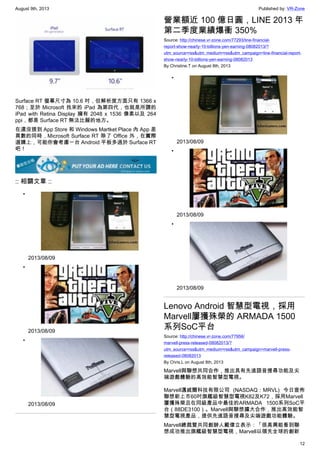 August 9th, 2013 Published by: VR-Zone
12
Surface RT 螢幕尺寸為 10.6 吋，但解析度方面只有 1366 x
768；至於 Microsoft 找來的 iPad 為第四代，也就是所謂的
iPad with Retina Display 擁有 2048 x 1536 像素以及 264
ppi，都是 Surface RT 無法比擬的地方。
在還沒提到 App Store 和 Windows Martket Place 內 App 差
異數的同時，Microsoft Surface RT 除了 Office 外，在實際
選購上，可能你會考慮一台 Android 平板多過於 Surface RT
吧！
:: 相關文章 ::
•
2013/08/09
•
2013/08/09
•
2013/08/09
營業額近 100 億日圓，LINE 2013 年
第二季度業績爆衝 350%
Source: http://chinese.vr-zone.com/77293/line-financial-
report-show-nearly-10-billions-yen-earning-08082013/?
utm_source=rss&utm_medium=rss&utm_campaign=line-financial-report-
show-nearly-10-billions-yen-earning-08082013
By Christine.T on August 8th, 2013
•
2013/08/09
•
2013/08/09
•
2013/08/09
Lenovo Android 智慧型電視，採用
Marvell屢獲殊榮的 ARMADA 1500
系列SoC平台
Source: http://chinese.vr-zone.com/77956/
marvell-press-released-08082013/?
utm_source=rss&utm_medium=rss&utm_campaign=marvell-press-
released-08082013
By Chris.L on August 8th, 2013
Marvell與聯想共同合作，推出具有先進語音搜尋功能及尖
端遊戲體驗的高效能智慧型電視。
Marvell邁威爾科技有限公司 (NASDAQ：MRVL) 今日宣佈
聯想新上市60吋旗艦級智慧型電視K82及K72，採用Marvell
屢獲殊榮且在同級產品中最佳的ARMADA 1500系列SoC平
台（88DE3100）。Marvell與聯想擴大合作，推出高效能智
慧型電視產品，提供先進語音搜尋及尖端遊戲功能體驗。
Marvell總裁暨共同創辦人戴偉立表示：「很高興能看到聯
想成功推出旗艦級智慧型電視，Marvell以領先全球的創新
 