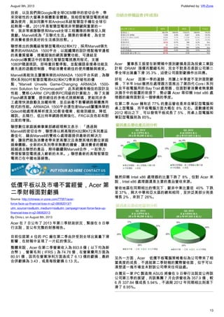 August 9th, 2013 Published by: VR-Zone
13
技術，以及我們與Google等全球OEM夥伴的密切合作，帶
來突破性的大螢幕多媒體影音體驗。我相信智慧型電視將被
廣為使用，就如同數年前Android系統智慧型手機在全球引
起熱潮一樣。2013年是智慧型電視非常關鍵與重要的一
年，我非常感謝聯想和Marvell全球工程團隊的熱情投入與
貢獻。Marvell成為『互聯式生活』願景的領導者，為全世
界消費者提供美好的生活感到欣慰。」
聯想推出的旗艦級智慧型電視K82和K72，採用Marvell領先
業界的ARMADA 1500平台，以超纖薄的設計搭配極窄邊框
的高畫質螢幕，搭載超強的網頁瀏覽功能、可連結至
Android專賣店中的客製化智慧型電視應用程式、支援
1080P隨選視訊、即時重回暫停點、並配備語音搜尋功能及
最先進的遊戲控制器，帶給消費者絕佳的使用體驗與感受。
Marvell高能效且屢獲殊榮的ARMADA 1500平台系統，為聯
想K系列60吋智慧型電視K82和K72帶來突破性的優
點，“Marvell Unveils Game-Changing ARMADA 1500-
mini Solution for Chromecast®”，此系統擁有極佳的設計及
性能，雙核心ARM CPU提供PC同級的計算能力，除了支援
Flash網頁瀏覽，提供絕佳的多格式視頻解碼，更能同步多
工處理快速啟動及加載時間，並且絲毫不影響網路媒體應用
程式的性能。ARMADA 1500平台還包含Marvell屢獲殊榮的
Qdeo®能處理高解析度及3D影音檔案，能做到縮放、降低
雜訊、去隔行、低比特率網路視頻強化、FRC以及色彩和對
比度的增強。
聯想數位家庭娛樂事業部總經理熊文表示：「透過與
Marvell的密切合作，聯想得以將高階的K82與K72系列產品
最佳化，藉由Marvell的雙核心處理器提供最新的解決方
案，讓我們能為消費者帶來更高層次且身歷其境的數位家庭
娛樂體驗。全新的K系列帶來無數的機會，讓消費者的體驗
超越過去聯想的產品，期待繼續與Marvell合作，一起努力
帶領智慧型電視進入嶄新的未來。」聯想最新的高階智慧型
電視已在中國地區銷售。
低價平板以及市場不當經營，Acer 第
二季財報面對虧損
Source: http://chinese.vr-zone.com/77951/acer-
force-face-up-financial-loss-in-q2-08082013/?
utm_source=rss&utm_medium=rss&utm_campaign=acer-force-face-up-
financial-loss-in-q2-08082013
By Chris.L on August 8th, 2013
Acer 在 7 日公布了 2013 年第二季財政狀況，緊接在 8 日舉
行法說，並公布完整的財務報告。
目前位居第 4 位的 PC 廠在第二季由於受到全球出貨量下滑
影響，在財報中呈現了一片紅的情況。
整體來說，Acer 在第二季營業收入為 893.8 億（以下均為新
台幣），營業毛利（IFRS）為 74.78 億，在營業費用方面為
80.91 億，因而在營業淨利方面造成了 6.13 億的虧損，最終
合併虧損為 3.43，或是每股虧損 0.13 元。
Acer 董事長王振堂在新聞稿中提到虧損是因為投資工業設
計和 DRAM 漲價而壓縮毛利，完全不對是否是該公司第二
季全球出貨量下滑 35.3%，迫使公司面對虧損作出回應。
好在 Acer 因第一季的盈餘，而讓上半季度不至於面對虧
損，下半年 Intel 雖然在處理器方面推出了第四代 Core i 系列
以及平板電腦用的 Bay Trail 處理器，但面對著消費者無意願
汰換手中的裝置的前提下，勢必讓 Acer 等仰賴 Intel x86 處
理器的廠商面對另一個慘痛的季度。
在第二季 Acer 擁有近 77% 的產品營收是來自筆記型電腦和
桌上型電腦，而平板電腦方面大概在 8% 左右。這數據若與
2012 相比之下，可以發現平板成長了 5%，而桌上型電腦和
筆記型電腦則為 85%。
雖然仰賴 Intel x86 處理器的比重下跌了 8%，但對 Acer 來
說，Intel x86 處理器還是主要的產品營收來源。
營收地區在同期相比的情況下，歐非中東比重從 40% 下跌
至 37%，與大中華和亞太區的總和相同，至於泛美部分則是
增長 2%，來到了 26%。
另外一方面，Acer 低價平板電腦策略看似為公司帶來了相
當高度的成長，不過就第二季財報的實際營收面，似乎可以
清楚這一塊市場並未對該公司帶來任何益處。
台灣另一家 PC 製造商 ASUS 將會在 9 日舉行法說並公佈該
公司第三季的展望，而該集團 7 月合併營收為 357.9 億，較
6 月 337.84 億成長 5.94%，不過與 2012 年同期相比則是下
滑了 8.95%。
 