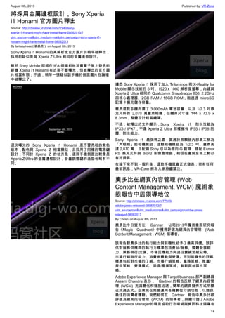 August 9th, 2013 Published by: VR-Zone
14
將採用金屬邊框設計，Sony Xperia
i1 Honami 官方圖片釋出
Source: http://chinese.vr-zone.com/77940/sony-
xperia-i1-honami-might-have-metal-frame-08082013/?
utm_source=rss&utm_medium=rss&utm_campaign=sony-xperia-i1-
honami-might-have-metal-frame-08082013
By fantasytrees（跳跳虎） on August 8th, 2013
Sony Xperia i1 Honami 的高解析度官方圖片於稍早被釋出，
採用的疑似是與 Xperia Z Ultra 相同的金屬邊框設計。
雖然 Sony Mobile 即將在 IFA 德國柏林消費電子展上發表的
新機 Xperia i1 Honami 在近期不斷曝光，但被釋出的官方圖
片相當有限；不過，稍早一張疑似該手機的側面圖片在論壇
中被釋出了。
這次曝光的 Sony Xperia i1 Honami 是不曾亮相的紫色
版本，配色與 Xperia Z 相當類似，且採用了同樣的電源鍵
設計；不同於 Xperia Z 的地方是，這款手機側面比較像是
Xperia Z Ultra 的金屬邊框設計，音量調整鍵的造型也略有不
同。
據悉 Sony Xperia i1 採用了加入 Triluminos 和 X-Reality for
Mobile 顯示技術的 5 吋、1920 x 1080 解析度螢幕，內建與
Xperia Z Ultra 相同的 Qualcomm Snapdragon 800, 2.2GHz
四核心處理器、2GB RAM / 16GB ROM，能透過 microSD
記憶卡擴充儲存容量。
雖然這款手機內建了 3,000mAh 電池容量，以及 1/2.3 吋感
光元件的 2,070 萬畫素相機，但機身尺寸僅 144 x 73.9 x
8.3mm，整體設計相當纖薄。
不過，被釋出的文件顯示，Sony Xpeira i1 防水性能為
IPX5 / IPX7，不像 Xperia Z Ultra 那樣擁有 IP55 / IP58 防
塵、防水能力。
Sony Xperia i1 最強悍之處，莫過於那顆被內部員工稱為
「大眼睛」的相機模組；這顆相機模組為 1/2.3 吋、畫素高
達 2,070 萬，且配備 Sony 引以為傲的 G 鏡頭，搭配 Exmor
RS 感光元件與 Bionz 影像處理器，相信在畫質呈現上勢必
有所提昇。
在接下來不到一個月後，這款手機就會正式發表；若有任何
最新訊息，VR-Zone 將為大家持續關注。
奧多比在網頁內容管理 (Web
Content Management, WCM) 魔術象
限報告中居領導地位
Source: http://chinese.vr-zone.com/77945/
adobe-press-released-08082013/?
utm_source=rss&utm_medium=rss&utm_campaign=adobe-press-
released-08082013
By Chris.L on August 8th, 2013
奧多比今日宣布在 Gartner 公司2013年魔術象限研究報
告《Magic Quadrant》中獲得評選為網頁內容管理 (Web
Content Management , WCM) 領導者。
該報告對奧多比的執行能力與前瞻性給予了最高評價。該評
估對服務供應商的執行力標準包括產品/服務、整體發展能
力、業務執行/定價、市場因應能力與過往實績追蹤紀錄、
市場行銷執行能力、消費者體驗與營運。而對前瞻性的評鑑
標準包括對市場的了解、市場行銷策略、業務策略、推廣/
產品策略、營運模式、垂直/產業策略、創新與地區性策
略。
Adobe Experience Manager 與 Target business 部門副總裁
Aseem Chandra 表示，「Gartner 的報告反映了網頁內容管
理 (WCM) 充滿變化和發展迅速，簡單的網頁發佈方式明顯
已成過去式。企業現在需要運用各種數位行銷功能，以提供
最佳的消費者體驗。我們相信在 Gartner 報告中奧多比被
評選為網頁內容管理 (WCM) 的領導者，持續印證了Adobe
Experience Manager的確是協助行市場銷與資訊科技領導者
 