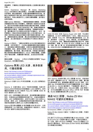 August 9th, 2013 Published by: VR-Zone
15
透過網頁、手機與社交管道提供高度個人化服務的最佳解決
方案。」
Adobe Experience Manager 與 Adobe Marketing
Cloud 內其他解決方案全面整合，為各個數位管道提供網頁
內容管理、數位資產管理、社群及動態媒體發佈等功能。該
解決方案將提供市場行銷人員可於雲端或本地使用的觸控式
應用程式，有助企業提供引人入勝的消費者體驗，進而建立
品牌忠誠度。
根據 Gartner 報告指出，「領導者應推動市場轉型，同時需
具備極高的執行能力和前瞻性。領導者除了當前的出色表現
外，對於未來的發展也需要有明確目標並做好準備，更需對
網路管道優化(OCO)的各方面有深切了解。領導品牌擁有強
健的通路合作夥伴、營運遍布多個區域、具穩健的財務表
現、擁有廣泛的平台支援及良好的客戶支援能力。此外，他
們還需在一項或多項技術或垂直市場上占有支配性地位，及
清楚了解所推出的產品如何鎖定目標市場與生態系統；同
時，領導者能展現企業部署，整合其他商務應用程式與內容
資料庫，並以提供垂直式工作流程與水平式解決方案為目
標。」
Gartner 公司表示，「網頁內容管理 (WCM) 對於業務表現日
益重要，在許多情況下，已成為企業網路業務活動的協調核
心，這些措施已變得更加複雜，且對於企業業務策略發展越
來越重要。因此，網頁內容管理 (WCM) 將成為企業在消費
者體驗管理、電子商務、數位市場行銷、多管道行銷和網站
整合等領域的網路管道最佳化 (OCO) 策略的關鍵。且隨著
角色不斷地演變，持續推動市場成長，並成為自身的推動
力」。
請按此瀏覽 Gartner 公司2013年網頁內容管理「Magic
Quadrant」的完整研究報告。
Optoma 聚焦 LED 光源，推多款家
用、行動投影機
Source: http://chinese.vr-zone.com/77930/optoma-
launch-new-series-of-led-projectors-08082013/?
utm_source=rss&utm_medium=rss&utm_campaign=optoma-launch-new-
series-of-led-projectors-08082013
By Mengkuei Hsu on August 8th, 2013
Optoma 8 日發布 2013 年系列投影機，以 LED 光源做為主
打。
Optoma 8 日宣布推出 2013 年新系列投影機，包含今年
Optoma 的主打特色為全系列新機進入 LED 光源時代。從羽
量級的投影機 ML550 到家用 FULL-HD 投影機 HD90 和
HD91 都採用 LED 光源。
採用 LED 光源和傳統光源比起來，具有節電和壽命超長的
特性，但是過去由於單價較高和亮度不足，未能為消費者所
接受。LED 光源發展到現在，終於可以提供 1000 流明以上
的亮度，使得 LED 光源能夠提供家用投影所需的亮度，使
得家用投影機可以應用 LED 光源色彩鮮豔的特性。
Optoma 這次推出旗艦級 3D 家用機種 HD90 和 HD91，分別
具備短焦和 1.9x 長焦功能，無論房間多小或是多大，HD90
和 HD91 都將可以滿足使用者的需求。
HD90 和 HD91 具有 Optoma Super LED 光源，可以提供
超廣色域，比 HDTV 標準色域多了 160%，搭配 UltraDetail
技術，將使得 FULL-HD 解析度的畫面能夠達到 2.5 倍
密，達到每秒 124Mega Pixel 解析度。另外還具備第四
代 PureMotion 功能，讓播放較為動態的藍光影片時，影像
能夠更穩定、順暢。而 HD90 和 HD91 也具備 Real 2D 轉
3D 功能，讓 2D 轉 3D 的效果能夠更接近真實 3D 的效
果。HD90 和 HD91 的建議售價為新台幣 129,000 元。
另外 Optoma 的新款行動 LED 投影機 ML550，亮度高達
500 流明，重量僅有 400 克，而且支援 MHL 連線，讓手機
可以直接透過 MHL 連接線輸出畫面到 ML550 投影，另外
透過 App 的支援使用者也可以將手機畫面透過 Wi-Fi 傳輸
到 ML550 上。ML550 雖然輕巧，不過連接埠一樣也不少，
除了 MHL 外，也提供 HDMI、MicroSD 插槽、USB 埠等介
面，也可以直接瀏覽 Microsoft Office 文件和 PDF 常見檔
案。ML550 建議售價為新台幣 22,900 元。
通過 NCC 認證，Nubia Z5 Mini
NX402 可望於近期推出
Source: http://chinese.vr-zone.com/77929/zte-sub-brand-nubia-
z5-mini-nx402-passed-ncc-might-launch-at-taiwan-08082013/?
utm_source=rss&utm_medium=rss&utm_campaign=zte-sub-brand-nubia-
z5-mini-nx402-passed-ncc-might-launch-at-taiwan-08082013
By fantasytrees（跳跳虎） on August 8th, 2013
Nubia Z5 Mini NX402 已經在 7 日通過 NCC 認證，可望於
近期推出。
ZTE 旗下子公司 Nubia 的智慧型手機 Z5 Mini NX402，已經
在 2013 年 8 月 7 日通過台灣 NCC 認證，可望於近期推出；
另一方面，稍早 VR-Zone 已經確認，Nubia Z5 將會在 8 月
底由亞太電信推出，至於 Nubia Z5 Mini NX402 是否同樣為
亞太新機仍有待確認。
 