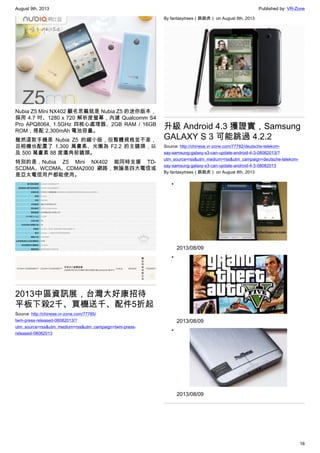 August 9th, 2013 Published by: VR-Zone
16
Nubia Z5 Mini NX402 顧名思義就是 Nubia Z5 的迷你版本，
採用 4.7 吋、1280 x 720 解析度螢幕，內建 Qualcomm S4
Pro APQ8064, 1.5GHz 四核心處理器、2GB RAM / 16GB
ROM，搭配 2,300mAh 電池容量。
雖然這款手機是 Nubia Z5 的縮小版，但整體規格並不差，
且相機也配置了 1,300 萬畫素、光圈為 F2.2 的主鏡頭，以
及 500 萬畫素 88 度廣角前鏡頭。
特別的是，Nubia Z5 Mini NX402 能同時支援 TD-
SCDMA、WCDMA、CDMA2000 網路，無論是四大電信或
是亞太電信用戶都能使用。
2013中區資訊展，台灣大好康招待
平板下殺2千、買機送千、配件5折起
Source: http://chinese.vr-zone.com/77785/
twm-press-released-08082013/?
utm_source=rss&utm_medium=rss&utm_campaign=twm-press-
released-08082013
By fantasytrees（跳跳虎） on August 8th, 2013
升級 Android 4.3 獲證實，Samsung
GALAXY S 3 可能跳過 4.2.2
Source: http://chinese.vr-zone.com/77782/deutsche-telekom-
say-samsung-galaxy-s3-can-update-android-4-3-08082013/?
utm_source=rss&utm_medium=rss&utm_campaign=deutsche-telekom-
say-samsung-galaxy-s3-can-update-android-4-3-08082013
By fantasytrees（跳跳虎） on August 8th, 2013
•
2013/08/09
•
2013/08/09
•
2013/08/09
 