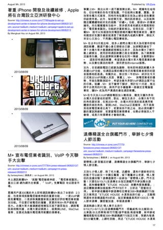 August 9th, 2013 Published by: VR-Zone
17
著重 iPhone 開發及後續維修，Apple
將在台灣設立亞洲研發中心
Source: http://chinese.vr-zone.com/77789/apple-to-set-up-
development-center-in-taiwan-for-iphone-development-08082013/?
utm_source=rss&utm_medium=rss&utm_campaign=apple-to-set-up-
development-center-in-taiwan-for-iphone-development-08082013
By Mengkuei Hsu on August 8th, 2013
•
2013/08/09
•
2013/08/09
•
2013/08/09
M+ 宣布電信業者識別、VoIP 今天聯
手大出擊
Source: http://chinese.vr-zone.com/77778/m-press-released-08082013/?
utm_source=rss&utm_medium=rss&utm_campaign=m-press-
released-08082013
By fantasytrees（跳跳虎） on August 8th, 2013
本土通訊軟體M+ “挑動”電信敏感神經，「電信業者識別」
重出江湖 網內網外全都露，「 VoIP」免費電話 攻佔語音市
場。
累積用戶達300萬的本土即時通訊軟體M+推出了全新的 2.3
版，包含兩項挑動電信敏感神經的重要功能， 一是VoIP網
路免費電話，二是排除萬難重新推出廣受好評的電信業者識
別功能。不但要打破電信的藩籬，更要所有M+用戶都能省
很大。台灣大哥大營運總經理賴弦五就不諱言指出，網路電
話是時勢所趨，台灣大要迎頭趕上，就需與LINE、WeChat
看齊，並要成為國內電信應用軟體的領導者。
事實上M+ 推出以來一直不斷推陳出新。M+ 裡擁有在地特
色，切合時事的各色可愛貼圖、不但能夠以動畫、震動、音
效等各種方式展現，同時所有貼圖到目前為止都全部免費提
供給使用者。此外，秘密聊天室、預約訊息發送、以及能夠
贈送實體禮物給好友的超酷「好禮+」功能，都是M+ 的獨家
擁有。而在種種獨有功能中，眾多使用者和網友所殷殷期盼
的「電信業者識別」功能終於重新推出。從現在起，只要下
載M+ 就可以知道朋友的電話號碼所屬的電信業者別，讓您
和親朋好友講手機前就清楚了解是網內或網外費率，聊起天
來安心又放心，不再擔心電話費破表。
M+ 在去年8月推出時，很多人都問台灣大哥大為何要作即時
通訊軟體，難道不擔心拿石頭砸自己腳，加速簡訊營收下
滑？台灣大哥大營運總經理賴弦五表示，因為台灣大了解行
動上網普及，使用即時通訊軟體已是全球趨勢，為了順應潮
流搶得先機、因此選擇與消費者站在同一陣線，主動開發M
+ 這款即時通訊軟體，希望透過台灣大哥大電信產業的優
勢，以及數位匯流的眼界，提供更佳的internet服務。
另外，目前網路電話已經蔚為趨勢，現有即時通訊軟體大多
具備VoIP功能，但通話品質的穩定性仍和電信業者提供的語
音服務相距甚遠。有鑑於此，推出快一年的M+ 終於在今天
正式推出VoIP與國人見面，事實上，M+ 挾電信業者的優
勢，早就在默默測試中，希望改善外界對VoIP通話品質不佳
的印象。後續，M+ 並不會停下腳步，預計在11月底，推出
跨平台使用的PC版，將用戶從手機螢幕一路鎖定至電腦螢
幕前，讓M+ 成為用戶溝通的最佳通訊軟體。
M+在今天加入VoIP網路電話加入戰局後，難免又讓外界有
台灣大自砍營收的疑問，對此，賴弦五表示，台灣大有不同
的角色要扮演，在推出M+時，台灣大所扮演的就是應用軟
體提供者的角色，要與LINE、WeChat正面競爭，而不是與
其他家電信業者比高下，若要保持不敗之地，就必須持續不
斷的嘗試與創新，若要當電信業領導者，也勢必得做別人不
會做，或是只有領導者才會做的事。
遠傳精選全台旗艦門市，舉辦七夕情
人節活動
Source: http://chinese.vr-zone.com/77770/
fareastone-press-released-08082013/?
utm_source=rss&utm_medium=rss&utm_campaign=fareastone-press-
released-08082013
By fantasytrees（跳跳虎） on August 8th, 2013
愛戀情人節 甜蜜送好禮，遠傳精選全台旗艦門市，舉辦七夕
情人節活動。
又到七夕情人節，除了吃大餐、送禮物，還有什麼新奇好玩
的點子可以給另一半難忘驚喜，留下專屬老公老婆、情人愛
侶的浪漫回憶？遠傳邀請您一起參加「愛戀情人節」門市活
動！只要在8/10(六)至遠傳全台指定旗艦門市參加舞台遊
戲，就有機會獲得「ETUDE HOUSE 身體角質煥膚霜」；
進店體驗遠傳加值服務+門市FB打卡，立即送「甜蜜拍立
得」；新申辦或攜碼申辦遠傳哈拉精省398+無線飆網775指
定方案再送「ETUDE HOUSE 水漾美妝旅行組 」，活動期
間還有多款精選配件8折起，指定單機最高再折1000元！情
人節來遠傳，讓甜蜜加溫，幸福遠遠傳！
遠遠熱線心更近 情人牽手去旅行
8/10(六)~8/11(日)至遠傳旗艦門市：信義威秀/台北館前/台
北東區/台北西寧南/新竹竹塹/逢甲福星/高雄瑞豐，新申辦或
攜碼搭配哈拉精省398+無線飆網775指定方案，享網內每通
前5分鐘免費、上網吃到飽，再送「ETUDE HOUSE 水漾美
 
