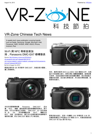 August 1st, 2013 Published by: VR-Zone
1
VR-Zone Chinese Tech News
A weekly tech news publication covering brands
such as Apple, Samsung, Google, Microsoft, Intel,
Facebook, AMD, NVIDIA, ARM, ASUS, iPhone,
Android, iPad
Wi-Fi 與 NFC 等新技術加
持，Panasonic DMC-GX7 磅礡發表
Source: http://chinese.vr-zone.com/76743/wi-fi-
nfc-panasonic-dmc-gx7-released-08012013/?
utm_source=rss&utm_medium=rss&utm_campaign=wi-fi-nfc-panasonic-
dmc-gx7-released-08012013
By fox on August 1st, 2013
睽違近兩年的 GX 系列新作 DMC-GX7，功能技術大躍進，
讓人深感期待。
本站先前曾報導有關 Panasonic DMC-GX7 送台
灣 NCC 檢驗，當時就預估這款新機種即將推出，果不
其然，今天日本當地正式發表 DMC-GX7，且一如先前推
估，此 GX 系列新機種支援 Wi-Fi 傳輸以及
NFC 功能，但若僅如此，還不足以在競爭激烈的微單眼市
場取得先機，所以 DMC-GX7 還加入不少新技術。
首先，雖然仍採用 M4/3 Live MOS 1600 萬感光元件，但是
晶片本身結構已進化，使得光電二極體面積擴張，能增加集
光效率，也因此能提升高感光度拍攝的畫質，其次則是晶片
透鏡形狀改善，並且強化降噪技術，所以微光環境拍攝，效
果將有效提升。
對焦系統也進化，從前一代機種 0.09 秒增快到 0.06 秒，
自動對焦最低工作亮度從 EV0 變為 EV-4，而連拍速度則從
DMC-GX1 的 3fps 提升到 4fps。
 