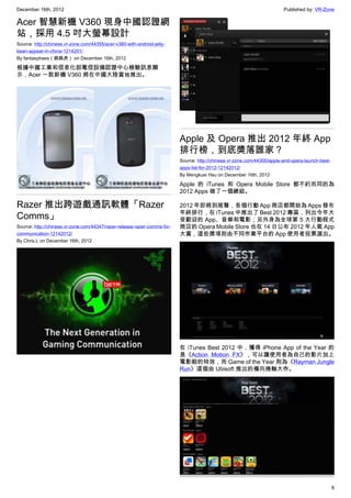 December 16th, 2012 Published by: VR-Zone
8
Acer 智慧新機 V360 現身中國認證網
站，採用 4.5 吋大螢幕設計
Source: http://chinese.vr-zone.com/44355/acer-v360-with-android-jelly-
bean-appear-in-china-1214201/
By fantasytrees（跳跳虎） on December 16th, 2012
根據中國工業和信息化部電信設備認證中心檢驗訊息顯
示，Acer 一款新機 V360 將在中國大陸當地推出。
Razer 推出跨遊戲通訊軟體「Razer
Comms」
Source: http://chinese.vr-zone.com/44347/razer-release-razer-comms-for-
communication-12142012/
By Chris.L on December 16th, 2012
Apple 及 Opera 推出 2012 年終 App
排行榜，到底獎落誰家？
Source: http://chinese.vr-zone.com/44300/apple-and-opera-launch-best-
apps-list-for-2012-12142012/
By Mengkuei Hsu on December 16th, 2012
Apple 的 iTunes 和 Opera Mobile Store 都不約而同的為
2012 Apps 做了一個總結。
2012 年即將到尾聲，各個行動 App 商店都開始為 Apps 發布
年終排行，在 iTunes 中推出了 Best 2012 專區，列出今年大
受歡迎的 App、音樂和電影；另外身為全球第 5 大行動程式
商店的 Opera Mobile Store 也在 14 日公布 2012 年人氣 App
大賞，這些獎項則由不同作業平台的 App 使用者投票選出。
在 iTunes Best 2012 中，獲得 iPhone App of the Year 的
是《Action Motion FX》，可以讓使用者為自己的影片加上
電影般的特效，而 Game of the Year 則為《Rayman Jungle
Run》這個由 Ubisoft 推出的橫向捲軸大作。
 
