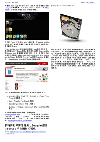 December 16th, 2012 Published by: VR-Zone
9
而獲得 iPad App for the Year 則是具有多種作畫功能的
《Paper》繪圖軟體，至於 iPad Game of the Year 為《The
Room》這個美術風格強烈的 3D 密室遊戲。
今年是 Opera 首次推出 App 人氣大賞，從 Opera Mobile
Store 內八萬多個免費與付費的應用程式中選出各類別年度
最受歡迎的 App。
Opera Mobile Store 目前每月有超過 5,000 萬名用戶使用，
為世界第 5 大行動 App 商店。使用者可以透過 Opera Mobile
與 Opera Mini 瀏覽器直接進入拜訪。此外，使用者也可以
透過任何瀏覽器，透過 www.apps.opera.com 進入 Opera
Mobile Store。對於沒有 Google Play 授權的 Android 裝置來
說，Opera Mobile Store 是不可或缺的軟體來源。
2012 年度各類別最受歡迎的 App 與開發商的國籍如下：
• Android：SPB Shell 3D Android – Enjoy Your
Phone（俄羅斯）
• Java：Friends, Fun, Free（德國）
• BlackBerry：eBuddy XMS（荷蘭）
• Symbian：Nimbuzz Messenger Chat and Call（荷
蘭）
另外台灣開發商也有所斬獲，台灣開發商
roamingsquirrel.com 以「科學計算機（Scientific
Calculator）」獲得 Android 平台商業與金融類別
中最受歡迎的 App 獎。各平台詳細分類名單請參
閱：apps.opera.com/en_ua/awards/。
長時間紀錄影音專用，Seagate 推出
Video 2.5 系列機械式硬碟
Source: http://chinese.vr-zone.com/44268/seagate-announced-video-
hdd-12142012/
By Tony.Chiu on December 16th, 2012
對於影音儲存、或是 DVR 數位錄影機來說，長時間運作是
必備的條件，24/7 的不間斷運作更是常態，因此故障率、耗
電、與運作噪音都必須達到一定標準。Video 2.5 HDD 提供
了 0.55% 的低 AFR (年均故障率)。另外為了符合更多長時
間操作的需求，在耗電與運作噪音上也有所增強，運作時耗
電僅需 1.5 瓦左右，待機時僅需 0.66 瓦
的超低耗電量。相當適合長時間監視用途的 DVR。採用
2.5 吋與單碟的設計能夠有效縮小尺寸，而更能夠放進越來
越精緻化的影音家電，或是能夠放入提供多碟組態的 DVR
機器中。
 
