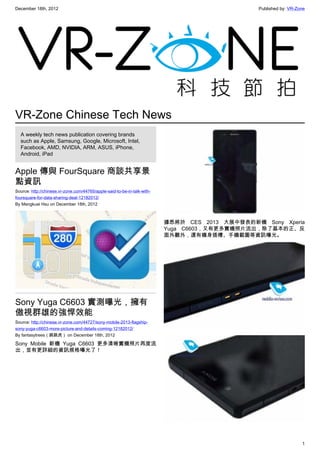 December 18th, 2012 Published by: VR-Zone
1
VR-Zone Chinese Tech News
A weekly tech news publication covering brands
such as Apple, Samsung, Google, Microsoft, Intel,
Facebook, AMD, NVIDIA, ARM, ASUS, iPhone,
Android, iPad
Apple 傳與 FourSquare 商談共享景
點資訊
Source: http://chinese.vr-zone.com/44765/apple-said-to-be-in-talk-with-
foursquare-for-data-sharing-deal-12182012/
By Mengkuei Hsu on December 18th, 2012
Sony Yuga C6603 實測曝光，擁有
傲視群雄的強悍效能
Source: http://chinese.vr-zone.com/44727/sony-mobile-2013-flagship-
sony-yuga-c6603-more-picture-and-details-coming-12182012/
By fantasytrees（跳跳虎） on December 18th, 2012
Sony Mobile 新機 Yuga C6603 更多清晰實機照片再度流
出，並有更詳細的資訊規格曝光了！
據悉將於 CES 2013 大展中發表的新機 Sony Xperia
Yuga C6603，又有更多實機照片流出，除了基本的正、反
面外觀外，還有機身插槽、手機截圖等資訊曝光。
 