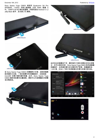 December 18th, 2012 Published by: VR-Zone
2
Sony Xperia Yuga C6603 將採用 Qualcomm S4 Pro
APQ8064, 1.5GHz 四核心處理器、2GB RAM，配備 5
吋、1080P Full HD 解析度螢幕，作業系統為 Android 4.1.2
Jelly Bean 版本，並支援 LTE 網路。
從 Sony Xperia Yuga C6603 的實機照片來看，這款新機應
該具備防水功能、一旁的插槽均有防塵蓋設計，且能透過
microSD 記憶卡擴充儲存容量；此外，Sony Xperia Yuga
C6603 機身旁設置有金屬接點，應該可以外接專屬的多媒體
或充電底座。
由於流出的截圖並不多，關於操作介面的改變並沒有全部曝
光，但可以確定的是，Sony Xperia Yuga C6603 採用虛擬觸
控鍵設計，並具備多樣化的主題供用戶更換，相機畫素為
1,200 萬，且加入了影片快速啟動及多樣化的模式與功能。
 