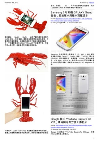 December 18th, 2012 Published by: VR-Zone
4
國外網站 Noddy Boffin 出現了圖中這突發其想的
KUSO 產品…你沒看錯，這隻貌似剛煮熟的鮮紅色龍蝦，其
實是只手機保護殼，就像圖中直接把手機裝在龍蝦底處即
可，不過據官網表示 LOBSTER CASE 不但攜帶不易、完全
不符人體工學、且會讓使用時尷尬指數破錶。
可想而知，LOBSTER CASE 是比較偏向藝術領域的創意，
事實上與龍蝦有關的創作還真的有，例如超現實創作家瘋狂
達利，就曾在 30 年代有過龍蝦電話的發想，或許
LOBSTER CASE 是向他致意的一種表現吧！
Samsung 5 吋新機 GALAXY Grand
發表，將推單卡與雙卡兩種版本
Source: http://chinese.vr-zone.com/44707/another-5-inch-smartphone-
from-samsung-galaxy-grand-coming-12182012/
By fantasytrees（跳跳虎） on December 18th, 2012
Samsung 於稍早發表一款擁有 5 吋、800 x 480 解析
度螢幕的新機 GALAXY Grand，共有 GT-I9080 單卡與
GT-I9082 雙卡兩種版本；硬體搭載 1.2GHz 雙核心處理
器、1GB RAM / 8GB ROM，能透過 microSD 記憶卡擴充最
大 64GB 的儲存容量，系統則為 Android 4.1.2 Jelly Bean 版
本。
Google 推出 YouTube Capture for
iOS，隨時隨地都方便上傳影片
Source: http://chinese.vr-zone.com/44695/google-launch-easy-to-use-
youtube-capture-app-for-ios-12182012/
By Mengkuei Hsu on December 18th, 2012
Google 18 日推出了 YouTube Capture for iOS App，方便
iPhone 使用者上傳影片。
 
