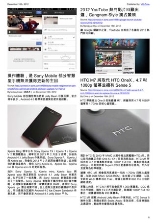 December 18th, 2012 Published by: VR-Zone
6
操作體驗，是 Sony Mobile 部分智慧
型手機無法獲得更新的主因
Source: http://chinese.vr-zone.com/44688/sony-mobile-response-for-part-
smartphone-cannot-get-android-jellybean-upgrade-12172012/
By fantasytrees（跳跳虎） on December 18th, 2012
Sony Mobile 部份機型無法更新 Jelly Bean 引發反彈，官方
稍早表示，Android 4.0 能帶來更優質的使用者經驗。
Xperia Blog 稍早公布 Sony Xperia TX / Xperia T / Xperia
V 三款旗艦產品，將率先於 2013 年 2 月至 3 月間，升級為
Android 4.1 Jelly Bean 作業系統。Sony Xperia P、Xperia J
與 Xperia go，則會在 2013 年 3 月底開始獲得升級，並於隨
後的數個星期內，提供 Sony Xperia S、Xperia SL、Xperia
ion 與 Xperia acro S 的更新服務。
由於 Sony Xperia U、Xperia miro、Xperia tipo 與
Xperia sola 無法更新至 Android 4.1 Jelly Bean 作業系
統，似乎引來了一些異聲，而 Sony Mobile 針對這部分提
出了一些聲明。Sony Xperia 智慧型手機所帶來良好操作體
驗，必須整合螢幕解析度、硬體配置及 RAM，這部份 Sony
Xperia go 整合相當不錯，但上述無法更新的機種卻不是如
此，所以最後決定維持 Android 4.0 Ice Cream Sandwich 作
業系統，而不會更新至 Android 4.1 Jelly Bean 平台。
2012 YouTube 熱門影片回顧出
爐，Gangnam Style 獨占鰲頭
Source: http://chinese.vr-zone.com/44684/google-launch-youtube-
rewind-2012-12182012/
By Mengkuei Hsu on December 18th, 2012
繼 Google 關鍵字之後，YouTube 也推出了各國的 2012 熱
門影片回顧。
HTC M7 將取代 HTC OneX，4.7 吋
1080p 螢幕並擁有 Sense 5
Source: http://chinese.vr-zone.com/44672/htc-m7-with-sense-5-4-7-
inch-1080p-lcd-want-to-replace-htc-one-x-12182012/
By Chris.L on December 18th, 2012
HTC 準備推出 One X 的後繼機 M7，將會採用 4.7 吋 1080P
螢幕與 1.7GHz 四核心處理器。
預計 HTC 在 2013 年 MWC 大展中推出旗艦機 HTC M7，用
以取代熱賣正夯的 One X / X+；目前消息指出，HTC M7 所
採用的 4.7 吋螢幕解析度為 1080P Full HD，像素密度高達
468ppi，且能提供較 Super LCD 2 更優異的可視角、戶外可
見度與色彩準確度。
據傳 HTC M7 將會採用高通新一代的 1.7GHz 四核心處理
器，內建 2GB RAM / 32GB ROM，並支援 LTE 網路，以及
全新的 Wi-Fi 標準 802.11ac，理論上能帶來 802.11n 三倍的
網路速度。
更驚人的是，HTC M7 將可能會採用 1,300 萬畫素、CCD 感
光元件鏡頭，擁有 F2.0 大光圈設計，能錄製 1080P Full HD
影片；前置鏡頭則為 200 萬畫素。
HTC M7 搭載 Android Jelly Bean 作業系統、HTC Sense 5
操作介面；具備全新的 Beats Audio 音效技術，在音樂播放
及通話時，都能帶來優異的音質表現。
 