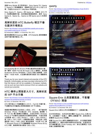 December 18th, 2012 Published by: VR-Zone
9
根據 Sony Mobile 官方訊息指出，Sony Xperia TX / Xperia
T / Xperia V 三款旗艦產品，將會率先於 2013 年 2 月至 3 月
間，升級為 Android 4.1 Jelly Bean 作業系統。
Sony Xperia P、Xperia J 與 Xperia go，則會在 2013 年
3 月底開始獲得升級，並於隨後的數個星期內，提供 Sony
Xperia S、Xperia SL、Xperia ion 與 Xperia acro S 的更新
服務。
高解析度的 HTC Butterfly 確定不會
在歐洲市場推出
Source: http://chinese.vr-zone.com/44618/htc-butterfly-will-not-sell-in-
euro-market-confirm-by-htc-12172012/
By fantasytrees（跳跳虎） on December 18th, 2012
歐洲的網路商店 Expansys 證實，HTC Butterfly 這款旗艦產
品將不會於歐洲當地上市。
HTC Butterfly 是 HTC 於 2012 年推出最強悍的智慧型手機，
除了擁有 1080P Full HD 的 Super LCD 3 螢幕外，更具備
Qualcomm S4 Pro APQ8064, 1.5GHz 四核心處理器、2GB
RAM / 16GB ROM，以及擁有連拍等功能的 800 萬畫素相
機。
Thank you for your recent interest and preorder of the HTC
Butterfly. Unfortunately, we have now been informed by HTC
that this device will not be available in European markets,
and as such we have had to remove it from our website and
cancel your preorder.
HTC 傳停止開發更大尺寸、高解析度
的 WP 平台手機
Source: http://chinese.vr-zone.com/44614/htc-will-not-announced-high-
resolution-wp-smartphone-recently-12172012/
By Chris.L on December 18th, 2012
HTC 稍早推出 5 吋蝴蝶機切入大尺寸、Full HD 手機市場，
不過顯然並未考量將此項策略推廣至 WP 平台產品。
根據彭博新聞網站引述消息人士說法，HTC 將不會針對
Windows Phone 平台推出如 HTC Butterfly 般搭載 5
吋 Full HD 顯示螢幕的手機產品，主因在於現行 Windows
Phone 8 平台雖然已經提昇所支援解析度規格，不過目前僅
分別對應 800 x 400（WVGA）、1280 x 768（WXGA）
與 1280 x 720（720P）三種高解析規格，而無法進一步對
應高達 1920 x 1080 1080P 解析度規格，以目前 HTC 旗
下 Windows Phone 8 平台旗艦機種 Windows Phone 8X by
HTC 來看，最高解析度也僅為 1280 x 720。
qwerty
Source: http://chinese.vr-zone.com/44607/blackberry-10-jan-30-2013-
announced-in-new-york-12172012/
By Chris.L on December 18th, 2012
Square Enix 北美證實裁員，不影響
《FFXIV》開發　　
Source: http://chinese.vr-zone.com/44601/square-enix-north-america-
layoff-but-did-not-affect-ff-xiv-12172012/
By Christine.T on December 18th, 2012
Square Enix 北美分公司日前證實進行了一波裁員計劃。
近日有消息指出，位於加州洛杉磯的 Square Enix 北美分公
司，日前裁撤了一批員工，實際人員數量不明，這項消息已
經獲得 Square Enix 的證實。
根據 Square Enix 資深公關總監對外表示，本次裁員計劃是
基於精簡人力，確保企業有效運作的成效所致，但這項決定
並不會影響包括《Final Fantasy XIV：新生艾奧傑亞》在內
的線上遊戲開發計畫。
 
