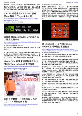 December 18th, 2012 Published by: VR-Zone
10
附帶一提，Square Enix 今年 8 月的財報顯示虧損了 2600
萬美元；好在甫在 11 月推出的《刺客任務：赦免》的評價
不錯，再加上明年 3 月有《古墓奇兵》這款人氣當家遊戲撐
腰，也許有機會再明年財報結算前幫忙扳回一成。
NVIDIA 或將會在 CES 2013 發佈
28nm 製程的 Tegra 4 晶片組
Source: http://chinese.vr-zone.com/44510/nvidia-may-reveal-next-gen-
tegra-at-ces2013-12172012/
By Tony.Chiu on December 18th, 2012
行動版 Radeon 8000M GPU 或將以
太陽系成員命名
Source: http://chinese.vr-zone.com/44551/radeon-8000m-gpu-will-named-
form-solar-system-12172012/
By Tony.Chiu on December 18th, 2012
AMD 的 GPU 命名終於脫離了地球的範圍。飛向宇宙，浩瀚
無垠（？）
除了桌上型 GPU 以外，AMD 也打算將筆記型電腦所使用的
M 系列 GPU，升級到完全支援 Windows8、DirectX 11.1 等
技術的最新 28nm Graphics Core Next 架構。預計 AMD 將
在 CES 2013 上展出 Radeon 8000M 系列晶片組。
MasterCard 與遠東銀行聯手在台出
MasterCard inControl 支付服務
Source: http://chinese.vr-zone.com/44549/mastercard-feib-and-nccc-to-
push-mastercard-incontrol-in-taiwan-12172012/
By Mengkuei Hsu on December 18th, 2012
衝阿！波動拳，《快打旋風 x 洛克
人》17 日開放免費下載
Source: http://chinese.vr-zone.com/44496/street-fighter-x-mega-man-
from-capcom-open-free-download-12172012/
By Christine.T on December 18th, 2012
事實上，這款作為紀念 Capcom 旗下兩大系列歡度
25 週年的遊戲，最早其實是個同人作品，先是創作者新加
坡玩家 Seow Zong Hui 在 EVO 2012 將這款作品的雛
形向 Capcom 規劃與商業開發資深副總裁（Senior VP of
planning and business development）Christian Svensson
示範，後來才在 Christian Svensson 將作品拿回 Capcom 商
討後，這才決定投資作品，並邀請 Seow Zong Hui 擔任製作
人。
非 Ultrabook，15 吋 Samsung
NX900 系列筆記型電腦實測
Source: http://chinese.vr-zone.com/44427/non-ultrabook-15-inch-
samsung-nx900x4c-notebook-with-windows-8-hand-on-review-12172012/
By Chris.L on December 18th, 2012
進入觸控為設計的 Windows 8 作業系統，雖然不少筆電都以
觸控面板為訴求，但也見到沒有觸控面板的機種。
Windows 8 作業系統欲以觸控取代實體滑鼠作為新一代的輸
入介面，部分廠商也順勢推出搭配觸控螢幕的筆記型電
腦、Ultrabook 或是 Windows 8 / RT 平板電腦，但也有部分
機種依舊維持沒有觸控螢幕的款式。
在看了 Toshiba Satellite U920t、Sony VAIO DUO 11 兩台滑
蓋式 Ultrabook 之後，我們也看了平價的十指觸控 Ultrabook
ASUS VivoBook S400C，接著我們來看看這台沒有搭配觸
控螢幕的 15 吋Samsung NX900X4C。
NX900 系列擁有 13.3（900X3C）與15 吋（900X4C）兩個
規格。這是 Samsung 第二代的 Series 9 系列，與第一代最
大的差異應該是側邊 I/O 的部分。
第一代使用隱藏式設計，將 I/O 隱藏，若使用者想要使用的
話，必須將帶有磁性的擋板打開使用。
至於第二代 NX900 系列則是在巴塞羅那的 MWC 上正式展
示。
這次在 Windows 8 上市之後，我們收到了搭配 Windows 8
作業系統的 NX900 系列。
Windows 7 與 Windows 8 之間在機器設計上並沒有多大的差
異，主要就是系統更換，「Start」按鍵變換，以及作業系統
授權貼紙的變更。
硬體規格，與較早 Windows 7 的版本一樣維持在 Intel 第三
代 Core 處理器。記憶體與 SSD 都是允許使用者自行更換，
我們收到的規格為 4GB x 2，搭配 256GB SSD 版本，足以
應付絕大部份使用者日常需求。
 
