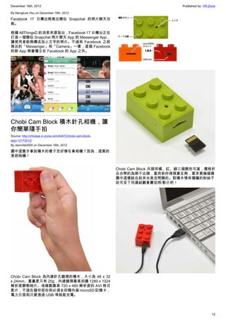 December 18th, 2012 Published by: VR-Zone
12
By Mengkuei Hsu on December 18th, 2012
Facebook 17 日傳出將推出類似 Snapchat 的照片聊天功
能。
根據 AllThingsD 的消息來源指出，Facebook 17 日傳出正在
打造一個類似 Snapchat 照片聊天 App 的 Messenger App，
讓使用者能夠傳送加上文字的照片。不過和 Facebook 之前
推出的「Messenger」和「Camera」一樣，這個 Facebook
的新 App 將會獨立在 Facebook 的 App 之外。
Chobi Cam Block 積木針孔相機，讓
你簡單隨手拍
Source: http://chinese.vr-zone.com/44472/chobi-cam-block-
lego-12172012/
By damnfat2000 on December 18th, 2012
圖中這隻手拿起積木的樣子怎好像在拿相機？因為，這真的
是部相機！
Chobi Cam Block 為內建針孔鏡頭的積木，大小為 48 x 32
x 24mm、重量更只有 20g，內建鏡頭最高拍攝 1280 x 1024
解析度靜態相片、或錄製最高 720 x 480 解析度的 AVI 格式
影片，不過在儲存部份則必須全仰賴外接 microSD 記憶卡，
電力方面則只要透過 USB 埠就能充電。
Chobi Cam Block 共提供橘、紅、綠三個顏色可選，價格折
合台幣約為兩千出頭，當然若你得預算足夠，要多買幾個像
圖中這樣組合起來也是沒問題的。對積木情有獨鐘的粉絲不
妨可至下列連結觀看實拍照/影片吧！
 