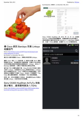 December 18th, 2012 Published by: VR-Zone
13
傳 Cisco 委託 Barclays 兜售 Linksys
相關部門
Source: http://chinese.vr-zone.com/44471/cisco-hire-barclays-to-sell-
linksys-department-12172012/
By Christine.T on December 18th, 2012
最近在大動作重整的 Cisco，現傳出有意兜售 Linksys。
儘管 Cisco 甫在 11 月底耗資 12 億美元收購 Wi-Fi 網路
設備商 Meraki，有意鞏固核心網路事業；但最近又有消息指
出思科準備出售家用無限路由器製造商 Linksys，並找上了
Barclays 協尋買家，但雙方不願針對此事做出評論。
當年為了切入消費性網路市場，Cisco 在 2003 年耗資 5 億美
元買下 Linksys，但根據 Bloomberg 掌握消息指出，Linksys
因近年業績表現欠佳，Cisco 想要回本出售頗有難度。近來
逐漸淡出消費電子市場的 Cisco，在過去一年間關閉了 Flip
Video 數位攝影機事業，包括裁減了 7800 個就業機會。
附帶一提，另有未證實的八卦指出，路由器商 Belkin 有意出
面收購 Linksys，但這項消息有待證實。
Sony C5303 HuaShan AnTuTu 效能
跑分曝光，處理器時脈為 1.7GHz
Source: http://chinese.vr-zone.com/44467/sony-c5303-huashan-antutu-
benchmark-coming-confirm-cpu-clock-is-1700hz-12172012/
By fantasytrees（跳跳虎） on December 18th, 2012
Sony C5303 HuaShan 於 2012 年 12 月 13 日通過
AnTuTu 安兔兔效能軟體實測，根據該網站流出訊息顯示，
這款智慧型手機所採用的是 Android 4.1.1 Jelly Bean 作業系
統，內建 1.7GHz 處理器，並獲得 16,133 分的實測表現。
 