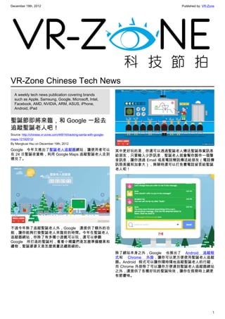 December 19th, 2012 Published by: VR-Zone
1
VR-Zone Chinese Tech News
A weekly tech news publication covering brands
such as Apple, Samsung, Google, Microsoft, Intel,
Facebook, AMD, NVIDIA, ARM, ASUS, iPhone,
Android, iPad
聖誕節即將來臨，和 Google 一起去
追蹤聖誕老人吧！
Source: http://chinese.vr-zone.com/44914/tracking-santa-with-google-
maps-12192012/
By Mengkuei Hsu on December 19th, 2012
Google 今年又推出了聖誕老人追蹤器網站，讓使用者可以
在 24 日聖誕夜當晚，利用 Google Maps 追蹤聖誕老人走到
哪兒了。
不過今年除了追蹤聖誕老人外，Google 還提供了額外的功
能，讓你能夠打發聖誕老人來臨前的時間。今年在聖誕老人
追蹤器網站，你除了有多種小遊戲可以玩，還可以參觀
Google 所打造的聖誕村，看看小精靈們是怎麼準備糖果和
禮物，聖誕婆婆又是怎麼規畫送禮路線的。
其中更好玩的是，你還可以透過聖誕老人傳送聖誕恭賀訊息
給朋友，只要輸入少許訊息，聖誕老人就會幫你製作一個聲
音訊息，讓你透過 Email 或是電話簡訊傳送給朋友（電話傳
訊限美國和加拿大），無聊時還可以打免費電話留言給聖誕
老人呢！
除了網站本身之外，Google 也推出了 Android 追蹤程
式和 Chrome 外掛，讓你可以更方便使用聖誕老人追蹤
器。Android 程式可以讓你隨時隨地追蹤聖誕老人的行蹤，
而 Chrome 外掛除了可以讓你方便連到聖誕老人追蹤器網站
之外，還提供了各種好玩的聖誕特效，讓你在假期時上網更
有節慶味。
 