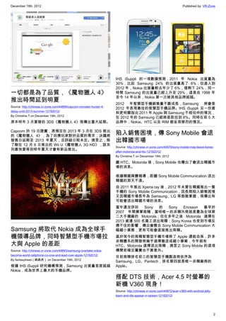 December 19th, 2012 Published by: VR-Zone
2
一切都是為了品質，《魔物獵人 4》
推出時間延到明夏
Source: http://chinese.vr-zone.com/44899/capcom-monster-hunter-4-
delay-until-2013-summer-12192012/
By Christine.T on December 19th, 2012
原本明年 3 月要發的 3DS《魔物獵人 4》現傳出重大延期。
Capcom 於 19 日證實，原預定在 2013 年 3 月在 3DS 推出
的《魔物獵人 4》，為了回應玩家對於品質的需求，決議將
發售日延期至 2013 年夏天，且詳細日程未定。換言之，除
了剛在 12 月 8 日推出的 Wii U《魔物獵人 3G HD》，該系
列最快要等到明年夏天才會有新品推出。
Samsung 將取代 Nokia 成為全球手
機領導品牌，同時智慧型手機市場拉
大與 Apple 的差距
Source: http://chinese.vr-zone.com/44893/samsung-overtake-nokia-
become-world-cellphone-no-one-and-lead-over-apple-12192012/
By fantasytrees（跳跳虎） on December 19th, 2012
根據 IHS iSuppli 研究機構預測，Samsung 出貨量首度超越
Nokia，成為世界上最大的手機品牌。
IHS iSuppli 的一項數據預測，2011 年 Nokia 出貨量為
30%，比起 Samsung 24% 的出貨量高了 6%；但進入到
2012 年，Nokia 出貨量較去年少了 6%，僅剩下 24%，同一
時間 Samsung 的出貨量已經上升至 29%，這是自 1998 年
至今 14 年以來，Nokia 第一次被其他品牌超越。
2012 年智慧型手機銷售量不斷成長，Samsung 將會是
2012 年表現最佳的智慧型手機品牌。IHS iSuppli 另一份資
料更明顯指出 2011 年 Apple 與 Samsung 不相伯仲的情況，
在 2012 年的 Samsung 已經將差距拉到 8%。同時在前 5 大
品牌中，Nokia、HTC 以及 RIM 都呈現慘烈的情況。
陷入銷售困境，傳 Sony Mobile 會退
出韓國市場
Source: http://chinese.vr-zone.com/44879/sony-mobile-may-leave-korea-
after-motorola-and-htc-12192012/
By Christine.T on December 19th, 2012
繼 HTC、Motorola 後，Sony Mobile 也傳出了會退出韓國市
場的消息。
根據韓國媒體報導，距離 Sony Mobile Communication 退出
韓國的那天不遠。
自 2011 年推出 Xperia ray 後，2012 年未曾在韓國推出一隻
手機的 Sony Mobile Communication，因長期陷入銷售困境
又因韓國市場長年為 Samsung、LG 等勁敵掌握，現傳出有
可能會退出韓國市場的消息。
當年還沒併回 Sony 的 Sony Ericsson 最早於
2007 年間揮軍南韓，當時唯一的非韓外商就是貴為全球第
二大手機廠的 Motorola；但在多年之後 Motorola 選擇在
2013 資遣 500 名員工退出南韓；Sony Korea 也受到市場反
應不佳的影響，傳出會整合 Sony Mobile Communication 大
幅縮小業務，更有可能會直接推出南韓。
基於現今的南韓智慧型手機市場除了 Apple 還能自保，許多
非韓體系的開發商幾乎選擇撤退或縮小事業，今年就有
HTC、Motorola 選擇退出南韓，換言之 Sony Mobile 的這項
傳聞若確定屬實也不算意外。
目前南韓排名前三的智慧型手機製造商依序為
Samsung、LG、Pantech，排名第四就是唯一非韓廠商的
Apple。
搭配 DTS 技術，Acer 4.5 吋螢幕的
新機 V360 現身！
Source: http://chinese.vr-zone.com/44872/acer-v360-with-android-jelly-
bean-and-dts-appear-in-taiwan-12192012/
 