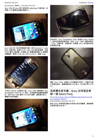 December 19th, 2012 Published by: VR-Zone
3
By fantasytrees（跳跳虎） on December 19th, 2012
Acer V360 是 Acer 旗下首款採用 Jelly Bean 作業系統、並
具備 4.5 吋螢幕的新機悄悄曝光了！
Acer V360 是一款中階智慧型手機，採用 Android 4.1 Jelly
Bean 作業系統，配備 4.5 吋、960 x 540 解析度螢幕，內建
1GHz 雙核心處理器，並搭載 500 萬畫素鏡頭與 30 萬畫素
前置鏡頭，機身尺寸為 132 x 68.5 x 9.9mm，重量 140g。
不同於 Android 公版操作介面，Acer V360 擁有類似 Acer
CloudMobile S500 的 UI 設計，且同樣採用虛擬操控鍵設
計；由於 Acer V360 擁有 4.5 吋的大螢幕，畫面顯示較大、
瀏覽時也較為輕鬆。
特別的是，Acer CloudMobile S500 是透過 Dolby Mobile
3 音效技術提昇音質表現，但從 Acer V360 機身背面的
「DTS」字樣來看，這應該是一款搭載 DTS 音效提昇技術
的智慧型手機。
據悉 Acer V360 台灣的上市計劃還在洽談中，但會於中國
大陸當地推出，建議售價約為 300 美元，折合新台幣 8,735
元。
為宣傳自家耳機，Sony 在阿根廷舉
辦一場 Silient Party
Source: http://chinese.vr-zone.com/44865/sony-silent-party-for-promote-
sony-headphone-12192012/
By damnfat2000 on December 19th, 2012
參加 Party 就是要有音量大的音樂才能玩得盡興，鴉雀無聲
的話要怎麼 High 呢？
 