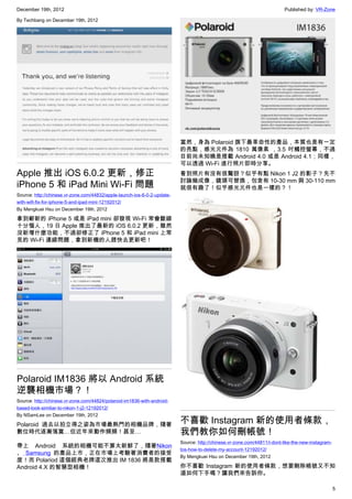 December 19th, 2012 Published by: VR-Zone
5
By Techbang on December 19th, 2012
Apple 推出 iOS 6.0.2 更新，修正
iPhone 5 和 iPad Mini Wi-Fi 問題
Source: http://chinese.vr-zone.com/44832/apple-launch-ios-6-0-2-update-
with-wifi-fix-for-iphone-5-and-ipad-mini-12192012/
By Mengkuei Hsu on December 19th, 2012
拿到嶄新的 iPhone 5 或是 iPad mini 卻發現 Wi-Fi 常會斷線
十分惱人，19 日 Apple 推出了最新的 iOS 6.0.2 更新，雖然
沒新增什麼功能，不過卻修正了 iPhone 5 和 iPad mini 上常
見的 Wi-Fi 連線問題，拿到新機的人趕快去更新吧！
Polaroid IM1836 將以 Android 系統
逆襲相機市場？！
Source: http://chinese.vr-zone.com/44824/polaroid-im1836-with-android-
based-look-similiar-to-nikon-1-j2-12192012/
By NSamLee on December 19th, 2012
Polaroid 過去以拍立得之姿為市場最熱門的相機品牌，隨著
數位時代逐漸落寞…但近年來動作頻頻！甚至…
帶上 Android 系統的相機可能不算太新鮮了，隨著Nikon
、 Samsung 的產品上市，正在市場上考驗著消費者的接受
度！而 Polariod 這個經典老牌這次推出 IM 1836 將是款搭載
Android 4.X 的智慧型相機！
當然，身為 Polaroid 旗下最革命性的產品，本質也是有一定
的亮點，感光元件為 1810 萬像素 ，3.5 吋觸控螢幕，不過
目前尚未知曉是搭載 Android 4.0 或是 Android 4.1；同樣，
可以透過 Wi-Fi 進行照片即時分享。
看到照片有沒有很驚訝？似乎有點 Nikon 1 J2 的影子？先不
討論幾成像，鏡頭可替換，包含有 10-30 mm 與 30-110 mm
就很有趣了！似乎感光元件也是一樣的？！
不喜歡 Instagram 新的使用者條款，
我們教你如何刪帳號！
Source: http://chinese.vr-zone.com/44811/i-dont-like-the-new-instagram-
tos-how-to-delete-my-account-12192012/
By Mengkuei Hsu on December 19th, 2012
你不喜歡 Instagram 新的使用者條款，想要刪除帳號又不知
道如何下手嗎？讓我們來告訴你。
 