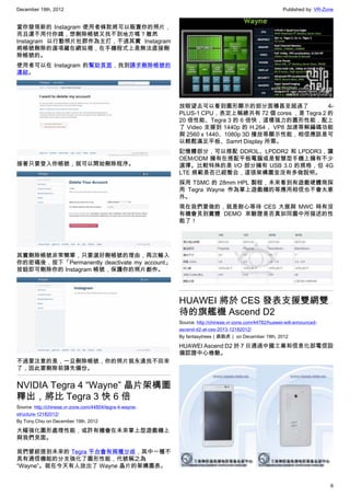 December 19th, 2012 Published by: VR-Zone
6
當你發現新的 Instagram 使用者條款將可以販賣你的照片，
而且還不用付你錢，想刪除帳號又找不到地方嗎？雖然
Instagram 以行動照片社群作為主打，不過其實 Instagram
將帳號刪除的選項藏在網站裡，在手機程式上是無法直接刪
除帳號的。
使用者可以在 Instagram 的幫助頁面，找到請求刪除帳號的
連結。
接著只要登入你帳號，就可以開始刪除程序。
其實刪除帳號非常簡單，只要選好刪帳號的理由，再次輸入
你的密碼後，按下「Permanently deactivate my account」
按鈕即可刪除你的 Instagram 帳號，保護你的照片創作。
不過要注意的是，一旦刪除帳號，你的照片就永遠找不回來
了，因此要刪除前請先備份。
NVIDIA Tegra 4 “Wayne” 晶片架構圖
釋出，將比 Tegra 3 快 6 倍
Source: http://chinese.vr-zone.com/44804/tegra-4-wayne-
structure-12182012/
By Tony.Chiu on December 19th, 2012
大幅強化圖形處理性能，或許有機會在未來掌上型遊戲機上
與我們見面。
我們曾經提到未來的 Tegra 平台會有兩種分歧，其中一種不
具有通信機能的分支強化了圖形性能，代號稱之為
“Wayne”。就在今天有人放出了 Wayne 晶片的架構圖表。
放眼望去可以看到圖形顯示的部分面積甚至超過了 4-
PLUS-1 CPU，表定上稱總共有 72 個 cores ，是 Tegra 2 的
20 倍性能、Tegra 3 的 6 倍快，這樣強力的圖形性能，配上
了 Video 支援到 1440p 的 H.264 、VP8 加速等解編碼功能
與 2560 x 1440、1080p 3D 播放等顯示性能，相信應該是可
以輕鬆滿足平板、Samrt Display 所需。
記憶體部分，可以搭配 DDR3L、LPDDR2 和 LPDDR3，讓
OEM/ODM 擁有在搭配平板電腦或是智慧型手機上擁有不少
選擇。比較特殊的是 I/O 部分擁有 USB 3.0 的規格，但 4G
LTE 規範是否已經整合，這張架構圖並沒有多做說明。
採用 TSMC 的 28mm HPL 製程，未來看到有遊戲硬體商採
用 Tegra Wayne 作為掌上遊戲機的等應用相信也不會太意
外。
現在我們要做的，就是耐心等待 CES 大展與 MWC 時有沒
有機會見到實體 DEMO 來驗證是否真如同圖中所描述的性
能了！
HUAWEI 將於 CES 發表支援雙網雙
待的旗艦機 Ascend D2
Source: http://chinese.vr-zone.com/44782/huawei-will-announced-
ascend-d2-at-ces-2013-12182012/
By fantasytrees（跳跳虎） on December 19th, 2012
HUAWEI Ascend D2 於 7 日通過中國工業和信息化部電信設
備認證中心檢驗。
 