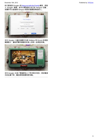 December 19th, 2012 Published by: VR-Zone
8
你只要造訪 Google+ 的 Hang out with the Family 網頁，再登
入 Google+ 帳號，就可以開始建立自己的 Hangout 活動，
並讓你可以直接將 Hangout 視訊的邀請函寄給家人。
另外 Google+ 也會在邀請中包含 Wallace 和 Gromit 的視訊
邀請影片，讓他們幫你邀請你的家人到時一起視訊同樂。
另外 Google+ 也為了聖誕節加入了許多假日特效，例如魯道
夫的紅鼻子等，讓佳節視訊變得更有趣。
 