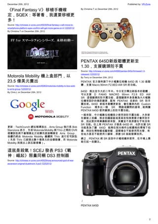 December 20th, 2012 Published by: VR-Zone
2
《Final Fantasy V》移植手機確
定，SQEX：等著看，我還要移植更
多！
Source: http://chinese.vr-zone.com/45035/final-fantasy-v-will-move-to-
smartphone-platform-sqex-confirm-will-get-more-game-on-it-12202012/
By Christine.T on December 20th, 2012
Motorola Mobility 機上盒部門，以
23.5 億美元賣出
Source: http://chinese.vr-zone.com/45063/motorola-mobility-tv-box-sold-
to-arris-group-12202012/
By Chris.L on December 20th, 2012
更新：TechCrunch 網站報導指出，Arris Group 執行長 Bob
Stanzione 表示，先前 Motorola Mobility 與 TiVo 之間的 DVR
侵權訴訟將不會隨著此次收購而直接轉嫁至 Arris Group，
後續仍將由 Motorola Mobility 繼續與 TiVo 進行官司訴訟
（先前 TiVo 已經提出數十億美元的金額賠償，而 Motorola
Mobility 則提出上訴反駁侵權）。
這就是殺氣！SCEJ 發表 PS3《戰
神：崛起》限量同梱 DS3 控制器
Source: http://chinese.vr-zone.com/45029/scej-announced-god-of-war-
ascension-original-dualshock-3-ps3-12202012/
By Christine.T on December 20th, 2012
PENTAX 645D新版韌體更新至
1.30，支援鏡頭防手震
Source: http://chinese.vr-zone.com/44990/pentax-645d-firmware1-3-
released-12202012/
By Terry on December 20th, 2012
PENTAX 官方發佈旗下中片幅數位相機 645D 的 1.30 版韌
體，支援 Macro 90mm F2.8ED AW SR 的功能。
645D 推出至今大約二年半。今日官方釋出新版本的韌體，
可以支援 D FA645 MACRO 90mm F2.8 ED AW
SR 這個鏡頭的防手震功能，這個鏡頭本身是專為大片幅數
位機背設計的微距鏡頭，配有 PENTAX 自家的 SR 防手
震技術。645D 新版本韌體更新後，會在機身內的 Custom
Function 裡多出一個 SR 開啟或關閉的選項，能夠讓
PENTAX 645D 使用鏡頭上的防手震功能。
一般來說，中片幅數位相機很少使用到防手震功能，大多架
在腳架上拍攝，除非拍攝服裝或是某些特殊需要才會用到手
持，因此對於商業攝影師來說，其實並不是那麼在乎有沒有
SR 功能。但上周 PENTAX 才發表 645D IR，也許支援 SR
功能是為了讓 645D 能夠在採光條件比較嚴格的環境下拍
攝，例如在博物館或藝術館，這類場合不能使用閃光燈，有
些地方甚至不能使用三腳架，那麼 SR 就能發揮效用。
總之，PENTAX 將 SR 放到中片幅相機來使用，在市場上應
能引起一些關注。
／
PENTAX 645D
 
