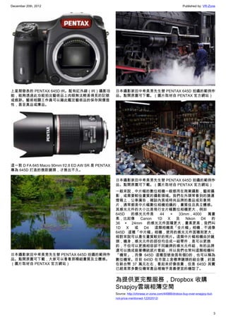 December 20th, 2012 Published by: VR-Zone
3
上星期發表的 PENTAX 645D IR。配有紅外線（IR）攝影功
能，能夠透過此功能拍出藝術品上肉眼無法輕易得見的記號
或痕跡。藝術相關工作員可以藉此鑑定藝術品的保存與價值
性，甚至真品或膺品。
這一款 D FA 645 Macro 90mm f/2.8 ED AW SR 是 PENTAX
專為 645D 打造的微距鏡頭，才推出不久。
日本攝影家田中希美男先生替 PENTAX 645D 拍攝的範例作
品。點開原圖可下載，大家可以看看那精細畫質及立體感。
（圖片取材自 PENTAX 官方網站）
日本攝影家田中希美男先生替 PENTAX 645D 拍攝的範例作
品。點開原圖可下載。（圖片取材自 PENTAX 官方網站）
日本攝影家田中希美男先生替 PENTAX 645D 拍攝的範例作
品。點開原圖可下載。（圖片取材自 PENTAX 官方網站）
一般來說，中片幅的數位相機一般都用在商業攝影，藝術攝
影，或需要較佳畫質的攝影領域。我們在外頭常看到的捷運
燈箱上，公車廣告，雜誌內頁或時尚品牌的產品或形象照
片，通常都是中片幅數位相機拍攝的，畫質佳且具立體感。
其感光元件的大小比是現行全片幅數位相機更大，例如
645D 的感光元件是 44 × 33mm，4000 萬畫
素，比起像 Canon 1D X 及 Nikon D4 的
36 × 24mm 的感光元件面積更大，畫素更高，我們叫
1D X 或 D4 這類相機是「全片幅」相機，不過像
645D 這種「中片幅」相機，使用的感光元件面積則更大，
相對來說可以產生畫質較好的照片。這類中片幅相機由於鏡
頭，機身，感光元件的部份均自成一組零件，是可以更換
的，不但可以更換相容卻不同廠牌的感光元件組，有的品牌
還可以換成裝著傳統底片套組，所以我們也常叫這類相機叫
「機背」，而像 645D 這種型號後面有個D的，也可以稱為
數位機背。目前 645D 在市面上含標準鏡頭的組合價，約莫
在新台幣 37 萬元左右，看起來好像很貴，但是 645D 其實
已經是眾多數位機背產品裡幾乎是最便宜的機型了。
為提供更完整服務，Dropbox 收購
Snapjoy雲端相簿空間
Source: http://chinese.vr-zone.com/44988/drobox-buy-over-snapjoy-but-
not-price-mentioned-12202012/
 