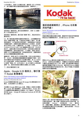 December 20th, 2012 Published by: VR-Zone
6
1.6 秒的影片。透過 V2 的播放功能，會將那一段 1.6 秒的短
片，進行慢動作播放如動態般會說故事的「動態照片」。
這是透過「動態快照」模式拍的靜態照片，同時 V2 會錄一
段 1.6 秒長的短片如下：
這是透過「動態快照」模式拍的 “動態” 照片 。看起來是否生
動得多呢？
V2 除了捕捉最佳瞬間及動態快照模式外，它的整體操作就
如同一部數位單眼一樣。不過因為它是簡化了操作，所以像
是對焦模式，白平衡等常用到的操作，是需要透過 F 鈕及指
令撥盤來操作，與慣用的數位單眼有些小小的落差，但我想
是可以很快上手的。以畫質而言，V2 搭配  1 NIKKOR VR
10-30mm f/3.5-5.6 以及 1,400 萬畫素的感光元件，在JPEG
格式下，細節及層次均有很好的表現。如果刻意在高解析度
的螢幕觀視時，略有些微的色差，十分輕微，我個人認為以
這種 10-30 的變焦鏡頭來說，表現算是很好的，這種現象透
過 RAW 轉檔軟體就能簡單去除。
整體而言，我個人給予 V2 很高的評價。它的 Kit 組合是新台
幣 28,900，做為專業或業餘攝影師的備機是不錯的，另外
有些消費者可能也希望有部小巧的數位單眼，那 V2 也可以
列入必選的清單。如果妳比較想要有一些特效，不希望像
V2 這樣「單純」的，也可以選 J2，但 J2 在操作上比較依賴
選單一些。這部份就留給消費者在選購上自行抉擇。
下一頁為外觀與操作介紹
Apple、Google 5.25 億美元，聯手買
下 Kodak 影像專利
Source: http://chinese.vr-zone.com/44957/apple-google-joint-to-buy-
kodak-image-patent-525-millions-12202012/
By Chris.L on December 20th, 2012
Kodak 影像專利確定被 Apple 和 Google 各以轉投資的方式
買走，交易金額供 5.25 億美元。
先前傳出 Google 將與 Apple 合資，準備以 5 億美元的價格
買下 Kodak 旗下影像專利，在稍早的消息中，Kodak 官方
正式證實這些專利實際成交金額為 5.25 億美元，並且由分
別代表 Apple 、Google 的 Intellectual Ventures 及 RPX 兩
家公司買下。
徹底根絕模糊照片，iPhone 也有專
用快門線！
Source: http://chinese.vr-zone.com/44944/gizmon-ica-remote-idevice-
released-12202012/
By fox on December 20th, 2012
無論是傳統相機或是數位相機，都會利用外接的快門線設備
降低拍出手震模糊的照片，如今連 iDevice 也不例外
曾推出 iPhone 獨特復古相機外殼的日本公司 Gizmon，針對
iPhone 表現特出的拍攝能力，持續推出可協助這支智慧型
手機拍出更清晰照片的小工具，就是一條可媲美數位單眼相
機周邊的專屬快門線 iCA Remote，讓你利用 iDevice 拍攝夜
景或是需要較慢快門記錄的照片時，再也不用擔心手指碰觸
螢幕所造成的震動問題。
這條史上第一款針對手機系統推出的快門線，採用傳統底片
外殼的造型設計，讓人很難一眼就看出原來它是快門線，特
別是若搭配 Gizmon 先前推出的 iCA 專用仿
RF 相機手機殼，還能鎖在一般相機所使用的三腳架上，使
得拍攝過程的穩定性完全無須擔心，當然也更增添 iPhone
化身質感相機的氛圍。
 