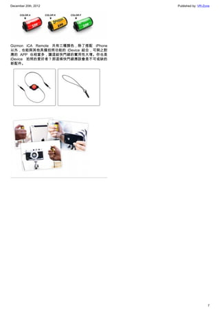 December 20th, 2012 Published by: VR-Zone
7
Gizmon iCA Remote 共有三種顏色，除了搭配 iPhone
以外，也能與其他具備拍照功能的 iDevice 結合，可與之對
應的 APP 也相當多，讓這組快門線的實用性大增。你也是
iDevice 拍照的愛好者？那這條快門線應該會是不可或缺的
新配件。
 