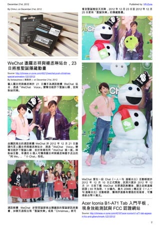 December 21st, 2012 Published by: VR-Zone
2
By Chris.L on December 21st, 2012
WeChat 邀羅志祥與楊丞琳站台，23
日將推聖誕隱藏動畫
Source: http://chinese.vr-zone.com/45212/wechat-push-christmas-
special-animation-12212012/
By fantasytrees（跳跳虎） on December 21st, 2012
藝人羅志祥與楊丞琳於 21 日攜手為通訊軟體 WeChat 站
台，透過「WeChat Voice」變聲功能許下聖誕心願，並與
粉絲同樂。
由騰訊推出的通訊軟體 WeChat 於 2012 年 12 月 21 日邀
請代言人羅志祥與楊丞琳站台，透過「WeChat Voice」變
聲功能許下聖誕心願，並於現場利用「WeChat 搖一搖」與
粉絲互動，幸運的 6 個人可獲得羅志祥與楊丞琳親手送出的
「阿 We」、「小 Chat」抱枕。
通訊軟體 WeChat 針對耶誕節推出隱藏版的聖誕節訊息動
畫，如聊天過程出現「聖誕快樂」或是「Christmas」將可
看到聖誕樹從天而降，2012 年 12 月 23 日至 2012 年 12 月
25 日更有「聖誕快樂」的隱藏動畫。
WeChat 愛在一起 Chat《一人一句 溫暖台北》活動帳號於
2012 年 12 月 10 日正式開跑，民眾只要於 2012 年 12
月 31 日前下載 WeChat 社群通訊軟體後，關注並將溫暖
話語（65 字為限、1 分鐘內、最大 20MB）傳送至《一人一
句 溫暖台北》活動帳號，獲得評選最有價值的祝福者，可獲
得新台幣十萬元。
Acer Iconia B1-A71 Tab 入門平板，
現身效能測試與 FCC 認證網站
Source: http://chinese.vr-zone.com/45197/acer-iconia-b1-a71-tab-appear-
in-fcc-and-glbenchmark-12212012/
 