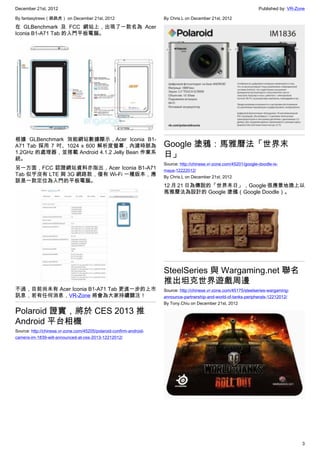 December 21st, 2012 Published by: VR-Zone
3
By fantasytrees（跳跳虎） on December 21st, 2012
在 GLBenchmark 及 FCC 網站上，出現了一款名為 Acer
Iconia B1-A71 Tab 的入門平板電腦。
根據 GLBenchmark 效能網站數據顯示，Acer Iconia B1-
A71 Tab 採用 7 吋、1024 x 600 解析度螢幕，內建時脈為
1.2GHz 的處理器，並搭載 Android 4.1.2 Jelly Bean 作業系
統。
另一方面，FCC 認證網站資料亦指出，Acer Iconia B1-A71
Tab 似乎沒有 LTE 與 3G 網路款，僅有 Wi-Fi 一種版本，應
該是一款定位為入門的平板電腦。
不過，目前尚未有 Acer Iconia B1-A71 Tab 更進一步的上市
訊息，若有任何消息，VR-Zone 將會為大家持續關注！
Polaroid 證實，將於 CES 2013 推
Android 平台相機
Source: http://chinese.vr-zone.com/45205/polaroid-confirm-android-
camera-im-1839-will-announced-at-ces-2013-12212012/
By Chris.L on December 21st, 2012
Google 塗鴉：馬雅曆法「世界末
日」
Source: http://chinese.vr-zone.com/45201/google-doodle-is-
maya-12222012/
By Chris.L on December 21st, 2012
12 月 21 日為傳說的「世界末日」，Google 很應景地換上以
馬雅曆法為設計的 Google 塗鴉（Google Doodle）。
SteelSeries 與 Wargaming.net 聯名
推出坦克世界遊戲周邊
Source: http://chinese.vr-zone.com/45175/steelseries-wargaming-
announce-partnership-and-world-of-tanks-peripherals-12212012/
By Tony.Chiu on December 21st, 2012
 