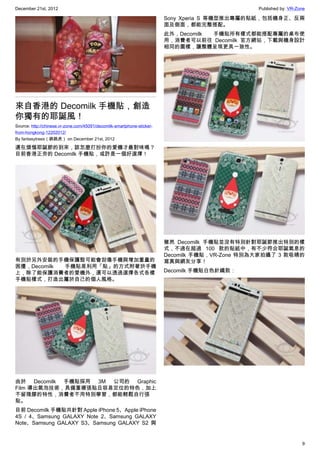 December 21st, 2012 Published by: VR-Zone
9
來自香港的 Decomilk 手機貼，創造
你獨有的耶誕風！
Source: http://chinese.vr-zone.com/45091/decomilk-smartphone-sticker-
from-hongkong-12202012/
By fantasytrees（跳跳虎） on December 21st, 2012
還在煩惱耶誕節的到來，該怎麼打扮你的愛機才最對味嗎？
目前香港正夯的 Decomilk 手機貼，或許是一個好選擇！
有別於另外安裝的手機保護殼可能會刮傷手機與增加重量的
困擾，Decomilk 手機貼是利用「貼」的方式附著於手機
上，除了能保護消費者的愛機外，還可以透過選擇各式各樣
手機貼樣式，打造出屬於自己的個人風格。
由於 Decomilk 手機貼採用 3M 公司的 Graphic
Film 導出氣泡技術，具備重複張貼且容易定位的特色，加上
不留殘膠的特性，消費者不用特別學習，都能輕鬆自行張
貼。
目前 Decomilk 手機貼共針對 Apple iPhone 5、Apple iPhone
4S / 4、Samsung GALAXY Note 2、Samsung GALAXY
Note、Samsung GALAXY S3、Samsung GALAXY S2 與
Sony Xperia S 等機型推出專屬的貼紙，包括機身正、反兩
面及側面，都能完整搭配。
此外，Decomilk 手機貼所有樣式都能搭配專屬的桌布使
用，消費者可以前往 Decomilk 官方網站，下載與機身設計
相同的圖樣，讓整體呈現更具一致性。
雖然 Decomilk 手機貼並沒有特別針對耶誕節推出特別的樣
式，不過在超過 100 款的貼紙中，有不少符合耶誕氣息的
Decomilk 手機貼，VR-Zone 特別為大家拍攝了 3 款吸睛的
寫真與網友分享！
Decomilk 手機貼白色針織款：
 