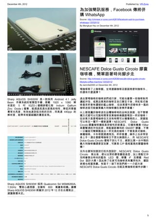 December 4th, 2012 Published by: VR-Zone
5
Sharp AQUOS SH930W 是一款採用 Android 4.1 Jelly
Bean 作業系統的智慧型手機，搭載 1920 x 1080 解
析度的 5 吋 IGZO（銦鎵鋅氧化物 Indium Gallium
Zinc Oxide）螢幕，能透過其透光度高的特性，降低所需螢
幕背光亮度，有效地達到低功耗的目的，而高達 440ppi 的
解析度，能帶來相當細膩的畫面呈現。
Sharp AQUOS SH930W 採用 Qualcomm S4 MSM8260A,
1.5GHz 雙核心處理器，並擁有 800 萬畫素相機。據傳
Sharp AQUOS SH930W 將會於 2012 年 12 月在台灣推出，
建議售價未定。
為加強簡訊服務，Facebook 傳將併
購 WhatsApp
Source: http://chinese.vr-zone.com/42819/facebook-said-to-purchase-
whatsapp-12032012/
By Mengkuei Hsu on December 4th, 2012
NESCAFE Dolce Gusto Circolo 膠囊
咖啡機，簡單跟著時尚腳步走
Source: http://chinese.vr-zone.com/42638/nescafe-dolce-gusto-circolo-
lifestyle-coffee-machine-12032012/
By damnfat2000 on December 4th, 2012
喝咖啡除了上咖啡館、全球連鎖咖啡店跟超商便利咖啡外，
你還有什麼選擇？
過去愛喝咖啡的咖啡迷們或行家，可能也會買一些咖啡粉用
濾紙沖泡，或買品質高的咖啡豆自己磨豆子後，用虹吸式咖
啡壺來杯香味濃郁的藍山咖啡… 但如果愛牛奶香味多一點的
咖啡迷就可能會買義大利咖啡機在家煮杯拿鐵！
以上都是屬於咖啡迷在品嚐咖啡時的品味及挑剔，但不管哪
種方式都可以花點時間享受煮咖啡樂趣跟喝到一杯好咖啡！
但如果只是愛喝咖啡但又沒有時間可以慢慢等的人，那麼就
可以有另一種不一樣新選擇！NESCAFE Dolce Gusto
Circolo 膠囊咖啡機就是突破性的新產品，它擁有專業 15Bar
高壓幫浦的沖泡技術，搭配創新專利的 SMART 膠囊，不需
一分鐘就可簡單製造出一杯完美的咖啡！不管是美式咖啡、
拿鐵咖啡、卡布奇諾通通現泡、杯杯香濃，操作上也非常容
易上手！適合喜歡喝咖啡又不想太麻煩的人，而 NESCAFE
Dolce Gusto Circolo 價格不到七千元，絕對比買一台中階的
義大利咖啡機還便宜划算，可算是 C/P 值相當高的膠囊咖啡
機！
另外也要特別提到它的外型設計，NESCAFE Dolce Gusto
Circolo 推出後，便以出眾的摩登圓弧造型，加上搭配它沖
泡時會發出時尚的藍色 LED 燈，榮獲 iF 及德國 Red
Dot 設計大獎！因此除了在家可泡咖啡具有實用性外，擺設
家裡也相當美觀、有面子！接下來我們將一一介紹大家
NESCAFE Dolce Gusto Circolo 功能及煮咖啡的操作步驟！
 