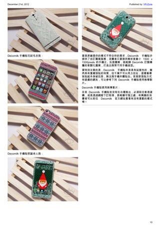December 21st, 2012 Published by: VR-Zone
10
Decomilk 手機貼花紋毛衣款：
Decomilk 手機貼耶誕老人款：
要是原廠提供的樣式不符合你的需求，Decomilk 手機貼亦
提供了自訂圖案服務；消費者只要提供解析度最小 1500 x
1500pixels 的手機正、反面圖案，就能請 Decomilk 訂製專
屬的客製化圖案，打造出與眾不同手機造型。
要特別注意的是，Decomilk 手機貼本身是有延展性的，雖
然具有重複張貼的特質，但千萬不可以用力拉扯；這樣會導
致貼紙本身被拉長，無法與手機本體貼合。若是對張貼方式
有疑慮的網友，可以參考下列 Decomilk 手機貼使用教學影
片。
Decomilk 手機貼使用教學影片：
目前 Decomilk 手機貼並沒有在台灣推出，必須前往香港選
購，或是透過網路下訂取得，是略嫌可惜之處；有興趣的消
費者可以前往 Decomilk 官方網站看看有沒有喜歡的樣式
唷！
 