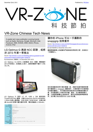 December 22nd, 2012 Published by: VR-Zone
1
VR-Zone Chinese Tech News
A weekly tech news publication covering brands
such as Apple, Samsung, Google, Microsoft, Intel,
Facebook, AMD, NVIDIA, ARM, ASUS, iPhone,
Android, iPad
LG Optimus G 通過 NCC 認證，或將
於 2013 年第一季推出
Source: http://chinese.vr-zone.com/45344/lg-optimus-g-passed-ncc-will-
announced-in-taiwan-at-first-quater-12220212/
By fantasytrees（跳跳虎） on December 22nd, 2012
LG Optimus G（E975）已經通過 NCC 認證，應該會於
2013 年初推出；但根據 LG 表示，這款新機將不會於 1 月在
台上市。
LG Optimus G 採用 4.7 吋、1280 x 768 解析度的
TrueHD IPS Plus 螢幕，內建 Qualcomm S4 Pro APQ8064,
1.5GHz 四核心處理器、2GB RAM / 32GB ROM，但無法透
過 microSD 記憶卡擴充儲存空間，電池容量為 2,100mAh。
讓你的 iPhone 可以一手攝影的
snappgrip 拍照套件
Source: http://chinese.vr-zone.com/45272/snappgrip-let-your-phone-as-a-
camera-with-full-control-12222012/
By damnfat2000 on December 22nd, 2012
觸摸愛瘋螢幕上的虛擬快門鈕就能拍照固然方便，但就是少
了那麼點 fu…
若你是個重視拍照手感的愛攝一族，那麼可能要考慮將智慧
型手機換穿上 snappgrip 攝影套件，只要將套件中的握柄裝
在特製保護殼上，用手機拍照時就能享受彷彿專業相機的手
感；而特製握柄上也配有快門鍵、縮放、及多種情境模式
鍵，只要搭配專屬App就能使用，當然也能搭配標準腳架使
用；至於電力則必須另外以 USB 來充電。
 