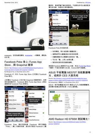 December 22nd, 2012 Published by: VR-Zone
2
snappgrip 目前為創投網站 kickstarter 一項專案，價格為
£69 起。
Facebook Poke 登上 iTunes App
Store，與 Snapchat 競爭
Source: http://chinese.vr-zone.com/45335/facebook-launch-poke-on-
itunes-app-store-compete-with-snapchat-12222012/
By Mengkuei Hsu on December 22nd, 2012
Facebook 21 日在 iTunes App Store 正式推出 Facebook
Poke 程式。
之前傳出 Facebook 正在打造 Snapchat 的競爭程式，沒想
到在短短幾天內，Facebook 就在 iTunes App Store 上推出
這個名為 Facebook Poke 的程式。
Facebook Poke 看名字就知道 Facebook 將它定義為
「Poke」（戳）功能的改版，過去你只能在 Facebook 上戳
戳朋友，看他們會不會注意到你。不過現在你可以做到更多
樣化的功能，和朋友分享有趣時刻。
Facebook Poke 的功能包括：
• 利用簡訊、照片或是影片戳戳朋友；
• 選擇他們可以觀賞這些內容多長時間；
• 持續按壓就可以閱讀來自朋友的「戳」；
• 可以在「戳」上附上地理位置；
• 看到你的朋友是否截取螢幕。
想試試 Facebook 最新的 Poke 功能，快去 iTunes App Store
下載吧！不過目前僅有 iOS 版，Android 版不見蹤影。
ASUS 平板電腦 ME570T 效能數據曝
光，或將於 CES 大展亮相
Source: http://chinese.vr-zone.com/45318/another-tablet-from-asus-
appear-in-antutu-called-me570t-maybe-show-in-ces-2013-12222012/
By fantasytrees（跳跳虎） on December 22nd, 2012
ASUS 一款平板電腦 ME570T 通過 AnTuTu 效能軟體實測，
訊息顯示該產品採用的是 1.7GHz 處理器。
AMD Radeon HD 8790M 測試曝光 !
Source: http://chinese.vr-zone.com/45300/amd-radeon-hd-8790m-
preview-12222012/
 