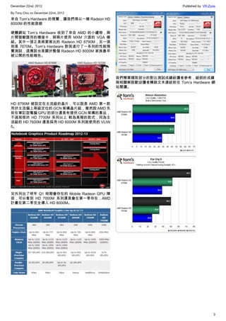 December 22nd, 2012 Published by: VR-Zone
3
By Tony.Chiu on December 22nd, 2012
來自 Tom’s Hardware 的預覽，讓我們得以一睹 Radeon HD
8000M 的性能面貌
硬體網站 Tom’s Hardware 收到了來自 AMD 的小禮物，兩
片開發驗證用的橋接卡，與兩片使用 MXM 介面的 VGA 模
組。其中一張正是將要推出的 Radeon HD 8790M，另一張
則是 7670M。Tom’s Hardware 對其進行了一系列的性能預
覽測試，這應該也是關於整個 Radeon HD 8000M 家族最早
被公開的性能報告。
HD 8790M 被設定在主流級的晶片，可以說是 AMD 第一款
用於主流偏上等級定位的 GCN 架構晶片組，雖然說 AMD 先
前在筆記型電腦 GPU 的部分還是有提供 GCN 架構的產品，
不過局限於 HD 7700M 系列以上 較為高階的款式，同為主
流級的 HD 7600M 還是採用 HD 6000M 系列就使用的 VLIW
5。
另外列出了明年 Q1 時期會存在的 Mobile Radeon GPU 陣
容，可以看到 HD 7000M 系列還是會在第一季存在，AMD
計畫在第二季完全導入 HD 8000M。
我們簡單擷取部分的對比測試成績給讀者參考，細部的成績
與相關解說歡迎讀者轉跳文末連結前往 Tom’s Hardware 網
站閱讀。
 